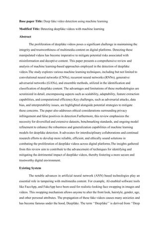 Base paper Title: Deep fake video detection using machine learning
Modified Title: Detecting deepfake videos with machine learning
Abstract
The proliferation of deepfake videos poses a significant challenge in maintaining the
integrity and trustworthiness of multimedia content on digital platforms. Detecting these
manipulated videos has become imperative to mitigate potential risks associated with
misinformation and deceptive content. This paper presents a comprehensive review and
analysis of machine learning-based approaches employed in the detection of deepfake
videos.The study explores various machine learning techniques, including but not limited to
convolutional neural networks (CNNs), recurrent neural networks (RNNs), generative
adversarial networks (GANs), and ensemble methods, utilized in the identification and
classification of deepfake content. The advantages and limitations of these methodologies are
scrutinized in detail, encompassing aspects such as scalability, adaptability, feature extraction
capabilities, and computational efficiency.Key challenges, such as adversarial attacks, data
bias, and interpretability issues, are highlighted alongside potential strategies to mitigate
these concerns. The paper also addresses ethical considerations surrounding privacy
infringement and false positives in detection.Furthermore, this review emphasizes the
necessity for diversified and extensive datasets, benchmarking standards, and ongoing model
refinement to enhance the robustness and generalization capabilities of machine learning
models for deepfake detection. It advocates for interdisciplinary collaborations and continual
research efforts to develop more reliable, efficient, and ethically sound solutions in
combating the proliferation of deepfake videos across digital platforms.The insights gathered
from this review aim to contribute to the advancement of techniques for identifying and
mitigating the detrimental impact of deepfake videos, thereby fostering a more secure and
trustworthy digital environment.
Existing System
The notable advances in artificial neural network (ANN) based technologies play an
essential role in tampering with multimedia content. For example, AI-enabled software tools
like FaceApp, and FakeApp have been used for realistic-looking face swapping in images and
videos. This swapping mechanism allows anyone to alter the front look, hairstyle, gender, age,
and other personal attributes. The propagation of these fake videos causes many anxieties and
has become famous under the hood, Deepfake. The term ‘‘Deepfake’’ is derived from ‘‘Deep
 