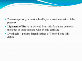  Posterosuperiorly :- pre-tracheal layer is continues with of the
pharynx
 Ligament of Berry is derived from this fascia and connects
the lobes of thyroid gland with cricoid cartilage
 Dysphagia :- postero-lateral surface of Thyroid lobe is ill-
defind.
 