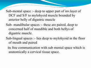 Sub-mental space :- deep to upper part of inv.layer of
DCF and S/F to mylohyoid muscle bounded by
anterior belly of digastric muscle
Sub- mandibular spaces :- these are paired, deep to
concerned half of mandible and both bellys of
digastric muscle.
Sub-lingual spaces :- lies deep to mylohyoid in the floor
of mouth and paired
its free communication with sub mental space which is
anatomically a cervical tissue space.
 