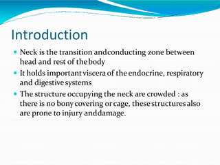 Introduction
 Neck is the transition andconducting zone between
head and rest of thebody
 It holds importantvisceraof theendocrine, respiratory
and digestivesystems
 The structure occupying the neck are crowded : as
there is no bonycovering orcage, thesestructuresalso
are prone to injury anddamage.
 