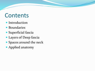 Contents
 Introduction
 Boundaries
 Superficial fascia
 Layers of Deep fascia
 Spaces around the neck
 Applied anato...