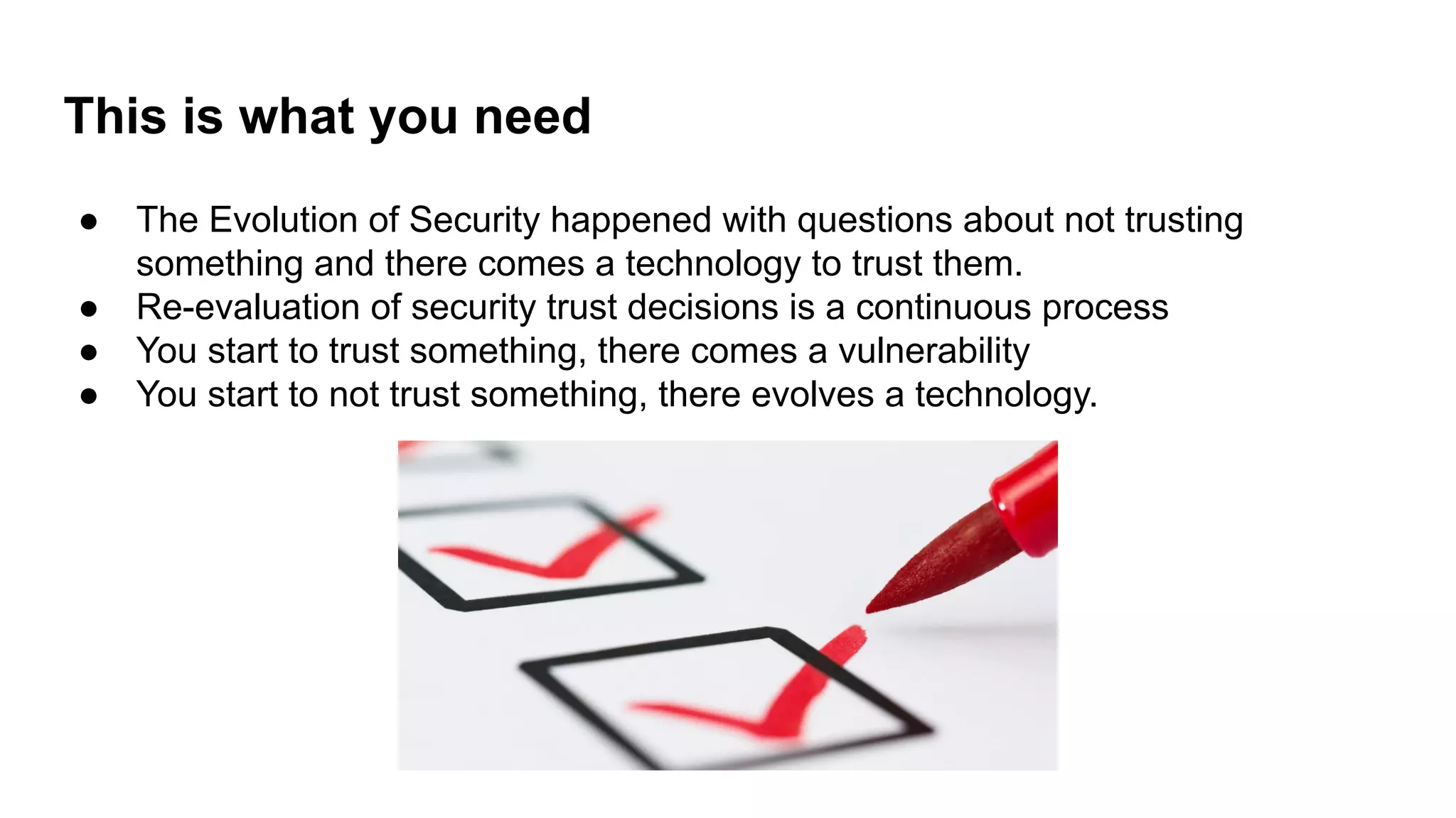 This is what you need
● The Evolution of Security happened with questions about not trusting
something and there comes a technology to trust them.
● Re-evaluation of security trust decisions is a continuous process
● You start to trust something, there comes a vulnerability
● You start to not trust something, there evolves a technology.
 