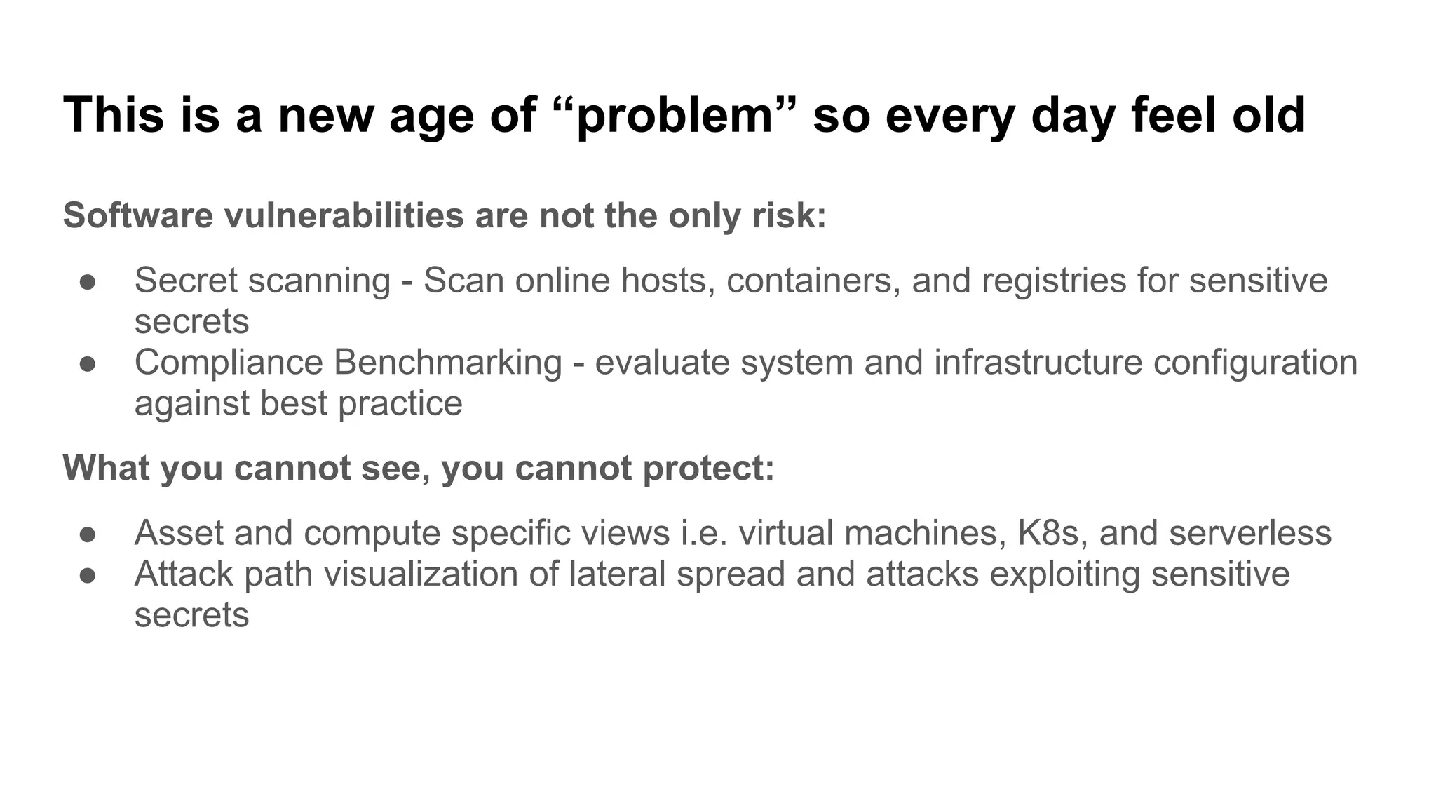This is a new age of “problem” so every day feel old
Software vulnerabilities are not the only risk:
● Secret scanning - Scan online hosts, containers, and registries for sensitive
secrets
● Compliance Benchmarking - evaluate system and infrastructure configuration
against best practice
What you cannot see, you cannot protect:
● Asset and compute specific views i.e. virtual machines, K8s, and serverless
● Attack path visualization of lateral spread and attacks exploiting sensitive
secrets
 
