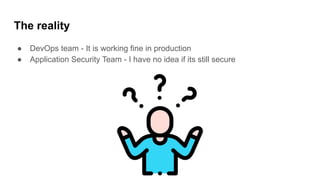 The reality
● DevOps team - It is working fine in production
● Application Security Team - I have no idea if its still secure
 