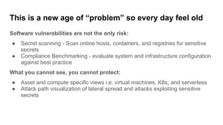 This is a new age of “problem” so every day feel old
Software vulnerabilities are not the only risk:
● Secret scanning - Scan online hosts, containers, and registries for sensitive
secrets
● Compliance Benchmarking - evaluate system and infrastructure configuration
against best practice
What you cannot see, you cannot protect:
● Asset and compute specific views i.e. virtual machines, K8s, and serverless
● Attack path visualization of lateral spread and attacks exploiting sensitive
secrets
 