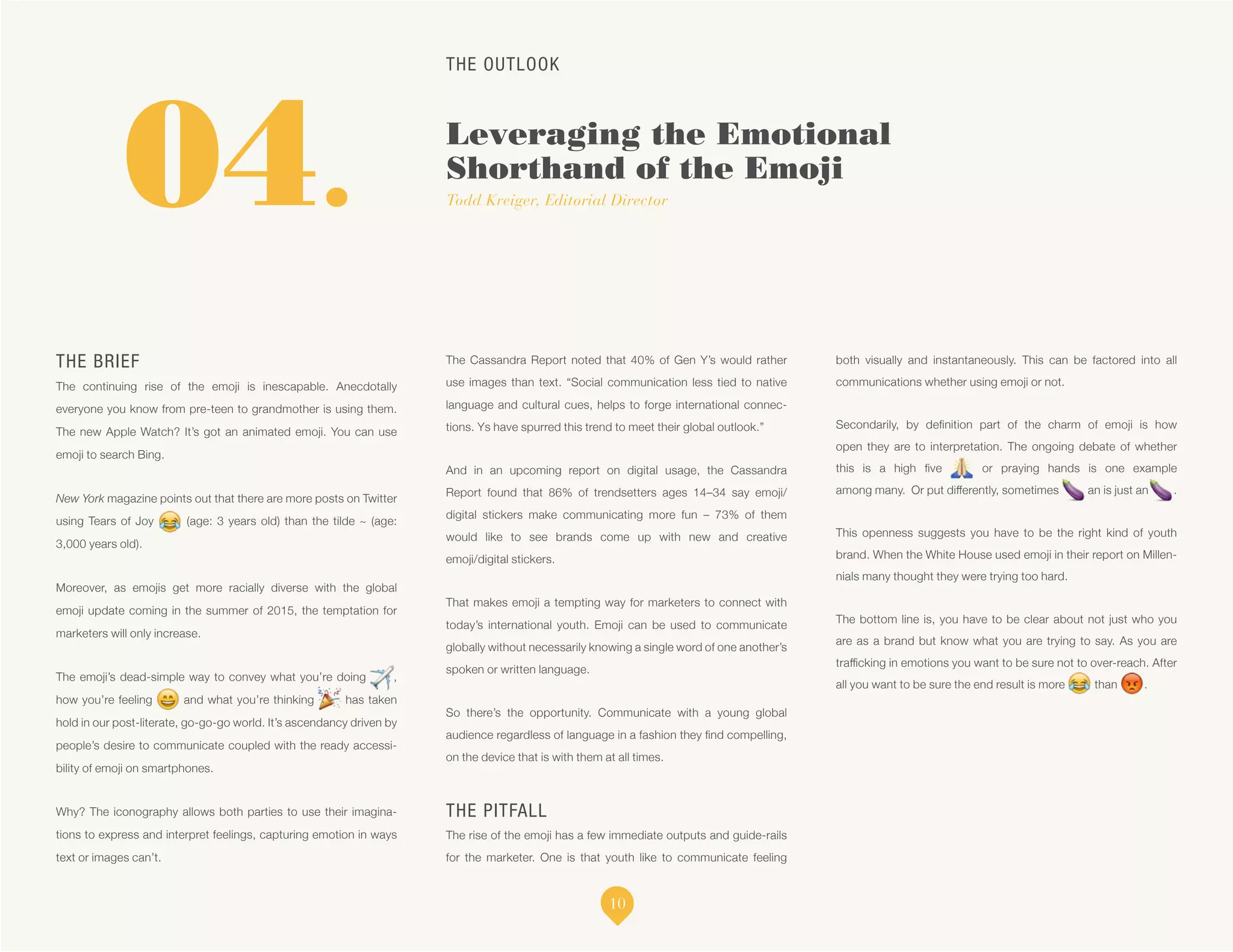 THE OUTLOOK
Leveraging the Emotional
Shorthand of the Emoji
Todd Kreiger, Editorial Director
THE BRIEF
The continuing rise of the emoji is inescapable. Anecdotally
everyone you know from pre-teen to grandmother is using them.
The new Apple Watch? It’s got an animated emoji. You can use
emoji to search Bing.
New York magazine points out that there are more posts on Twitter
using Tears of Joy (age: 3 years old) than the tilde ~ (age:
3,000 years old).
Moreover, as emojis get more racially diverse with the global
emoji update coming in the summer of 2015, the temptation for
marketers will only increase.
The emoji’s dead-simple way to convey what you’re doing ,
how you’re feeling and what you’re thinking has taken
hold in our post-literate, go-go-go world. It’s ascendancy driven by
people’s desire to communicate coupled with the ready accessi-
bility of emoji on smartphones.
Why? The iconography allows both parties to use their imagina-
tions to express and interpret feelings, capturing emotion in ways
text or images can’t.
The Cassandra Report noted that 40% of Gen Y’s would rather
use images than text. “Social communication less tied to native
language and cultural cues, helps to forge international connec-
tions. Ys have spurred this trend to meet their global outlook.”
And in an upcoming report on digital usage, the Cassandra
Report found that 86% of trendsetters ages 14–34 say emoji/
digital stickers make communicating more fun – 73% of them
would like to see brands come up with new and creative
emoji/digital stickers.
That makes emoji a tempting way for marketers to connect with
today’s international youth. Emoji can be used to communicate
globally without necessarily knowing a single word of one another’s
spoken or written language.
So there’s the opportunity. Communicate with a young global
audience regardless of language in a fashion they find compelling,
on the device that is with them at all times.
THE PITFALL
The rise of the emoji has a few immediate outputs and guide-rails
for the marketer. One is that youth like to communicate feeling
both visually and instantaneously. This can be factored into all
communications whether using emoji or not.
Secondarily, by definition part of the charm of emoji is how
open they are to interpretation. The ongoing debate of whether
this is a high five or praying hands is one example
among many. Or put differently, sometimes an is just an .
This openness suggests you have to be the right kind of youth
brand. When the White House used emoji in their report on Millen-
nials many thought they were trying too hard.
The bottom line is, you have to be clear about not just who you
are as a brand but know what you are trying to say. As you are
trafficking in emotions you want to be sure not to over-reach. After
all you want to be sure the end result is more than .
04.
10
 