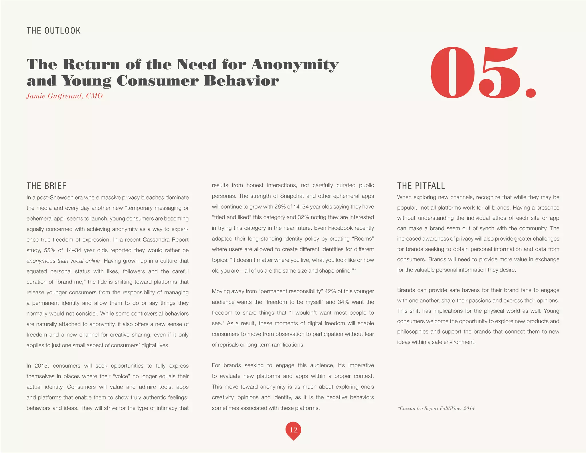 THE OUTLOOK
The Return of the Need for Anonymity
and Young Consumer Behavior
Jamie Gutfreund, CMO
*Cassandra Report Fall/Winer 2014
05.
THE BRIEF
In a post-Snowden era where massive privacy breaches dominate
the media and every day another new “temporary messaging or
ephemeral app” seems to launch, young consumers are becoming
equally concerned with achieving anonymity as a way to experi-
ence true freedom of expression. In a recent Cassandra Report
study, 55% of 14–34 year olds reported they would rather be
anonymous than vocal online. Having grown up in a culture that
equated personal status with likes, followers and the careful
curation of “brand me,” the tide is shifting toward platforms that
release younger consumers from the responsibility of managing
a permanent identity and allow them to do or say things they
normally would not consider. While some controversial behaviors
are naturally attached to anonymity, it also offers a new sense of
freedom and a new channel for creative sharing, even if it only
applies to just one small aspect of consumers’ digital lives.
In 2015, consumers will seek opportunities to fully express
themselves in places where their “voice” no longer equals their
actual identity. Consumers will value and admire tools, apps
and platforms that enable them to show truly authentic feelings,
behaviors and ideas. They will strive for the type of intimacy that
results from honest interactions, not carefully curated public
personas. The strength of Snapchat and other ephemeral apps
will continue to grow with 26% of 14–34 year olds saying they have
“tried and liked” this category and 32% noting they are interested
in trying this category in the near future. Even Facebook recently
adapted their long-standing identity policy by creating “Rooms”
where users are allowed to create different identities for different
topics. “It doesn’t matter where you live, what you look like or how
old you are – all of us are the same size and shape online.”*
Moving away from “permanent responsibility” 42% of this younger
audience wants the “freedom to be myself” and 34% want the
freedom to share things that “I wouldn’t want most people to
see.” As a result, these moments of digital freedom will enable
consumers to move from observation to participation without fear
of reprisals or long-term ramifications.
For brands seeking to engage this audience, it’s imperative
to evaluate new platforms and apps within a proper context.
This move toward anonymity is as much about exploring one’s
creativity, opinions and identity, as it is the negative behaviors
sometimes associated with these platforms.
THE PITFALL
When exploring new channels, recognize that while they may be
popular, not all platforms work for all brands. Having a presence
without understanding the individual ethos of each site or app
can make a brand seem out of synch with the community. The
increased awareness of privacy will also provide greater challenges
for brands seeking to obtain personal information and data from
consumers. Brands will need to provide more value in exchange
for the valuable personal information they desire.
Brands can provide safe havens for their brand fans to engage
with one another, share their passions and express their opinions.
This shift has implications for the physical world as well. Young
consumers welcome the opportunity to explore new products and
philosophies and support the brands that connect them to new
ideas within a safe environment.
12
 
