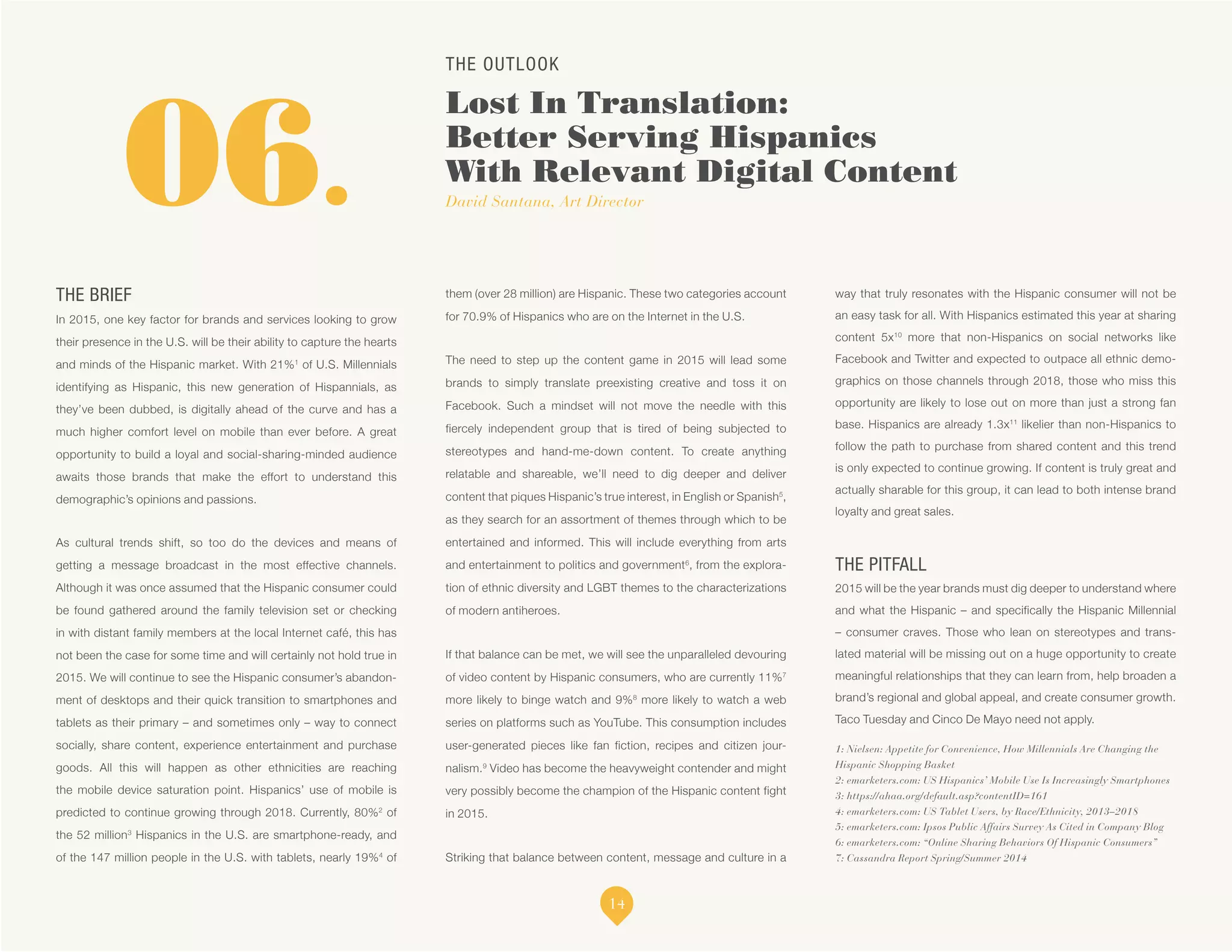 THE OUTLOOK
Lost In Translation:
Better Serving Hispanics
With Relevant Digital Content
David Santana, Art Director
1: Nielsen: Appetite for Convenience, How Millennials Are Changing the
Hispanic Shopping Basket
2: emarketers.com: US Hispanics’ Mobile Use Is Increasingly Smartphones
3: https://ahaa.org/default.asp?contentID=161
4: emarketers.com: US Tablet Users, by Race/Ethnicity, 2013–2018
5: emarketers.com: Ipsos Public Affairs Survey As Cited in Company Blog
6: emarketers.com: “Online Sharing Behaviors Of Hispanic Consumers”
7: Cassandra Report Spring/Summer 2014
06.
THE BRIEF
In 2015, one key factor for brands and services looking to grow
their presence in the U.S. will be their ability to capture the hearts
and minds of the Hispanic market. With 21%1
of U.S. Millennials
identifying as Hispanic, this new generation of Hispannials, as
they’ve been dubbed, is digitally ahead of the curve and has a
much higher comfort level on mobile than ever before. A great
opportunity to build a loyal and social-sharing-minded audience
awaits those brands that make the effort to understand this
demographic’s opinions and passions.
As cultural trends shift, so too do the devices and means of
getting a message broadcast in the most effective channels.
Although it was once assumed that the Hispanic consumer could
be found gathered around the family television set or checking
in with distant family members at the local Internet café, this has
not been the case for some time and will certainly not hold true in
2015. We will continue to see the Hispanic consumer’s abandon-
ment of desktops and their quick transition to smartphones and
tablets as their primary – and sometimes only – way to connect
socially, share content, experience entertainment and purchase
goods. All this will happen as other ethnicities are reaching
the mobile device saturation point. Hispanics’ use of mobile is
predicted to continue growing through 2018. Currently, 80%2
of
the 52 million3
Hispanics in the U.S. are smartphone-ready, and
of the 147 million people in the U.S. with tablets, nearly 19%4
of
them (over 28 million) are Hispanic. These two categories account
for 70.9% of Hispanics who are on the Internet in the U.S.
The need to step up the content game in 2015 will lead some
brands to simply translate preexisting creative and toss it on
Facebook. Such a mindset will not move the needle with this
fiercely independent group that is tired of being subjected to
stereotypes and hand-me-down content. To create anything
relatable and shareable, we’ll need to dig deeper and deliver
content that piques Hispanic’s true interest, in English or Spanish5
,
as they search for an assortment of themes through which to be
entertained and informed. This will include everything from arts
and entertainment to politics and government6
, from the explora-
tion of ethnic diversity and LGBT themes to the characterizations
of modern antiheroes.
If that balance can be met, we will see the unparalleled devouring
of video content by Hispanic consumers, who are currently 11%7
more likely to binge watch and 9%8
more likely to watch a web
series on platforms such as YouTube. This consumption includes
user-generated pieces like fan fiction, recipes and citizen jour-
nalism.9
Video has become the heavyweight contender and might
very possibly become the champion of the Hispanic content fight
in 2015.
Striking that balance between content, message and culture in a
way that truly resonates with the Hispanic consumer will not be
an easy task for all. With Hispanics estimated this year at sharing
content 5x10
more that non-Hispanics on social networks like
Facebook and Twitter and expected to outpace all ethnic demo-
graphics on those channels through 2018, those who miss this
opportunity are likely to lose out on more than just a strong fan
base. Hispanics are already 1.3x11
likelier than non-Hispanics to
follow the path to purchase from shared content and this trend
is only expected to continue growing. If content is truly great and
actually sharable for this group, it can lead to both intense brand
loyalty and great sales.
THE PITFALL
2015 will be the year brands must dig deeper to understand where
and what the Hispanic – and specifically the Hispanic Millennial
– consumer craves. Those who lean on stereotypes and trans-
lated material will be missing out on a huge opportunity to create
meaningful relationships that they can learn from, help broaden a
brand’s regional and global appeal, and create consumer growth.
Taco Tuesday and Cinco De Mayo need not apply.
14
 