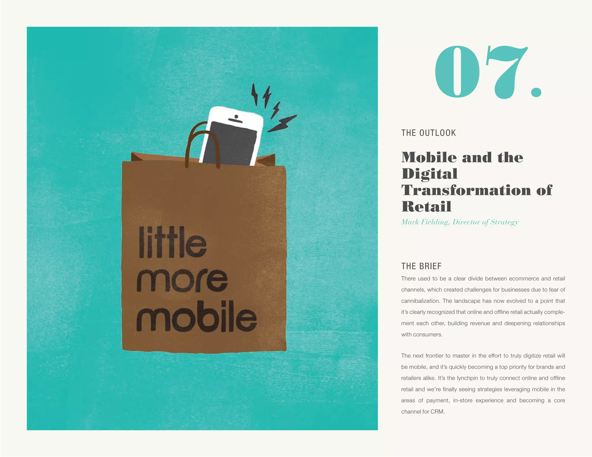 07.
THE BRIEF
There used to be a clear divide between ecommerce and retail
channels, which created challenges for businesses due to fear of
cannibalization. The landscape has now evolved to a point that
it’s clearly recognized that online and offline retail actually comple-
ment each other, building revenue and deepening relationships
with consumers.
The next frontier to master in the effort to truly digitize retail will
be mobile, and it’s quickly becoming a top priority for brands and
retailers alike. It’s the lynchpin to truly connect online and offline
retail and we’re finally seeing strategies leveraging mobile in the
areas of payment, in-store experience and becoming a core
channel for CRM.
THE OUTLOOK
Mobile and the
Digital
Transformation of
Retail
Mark Fielding, Director of Strategy
 