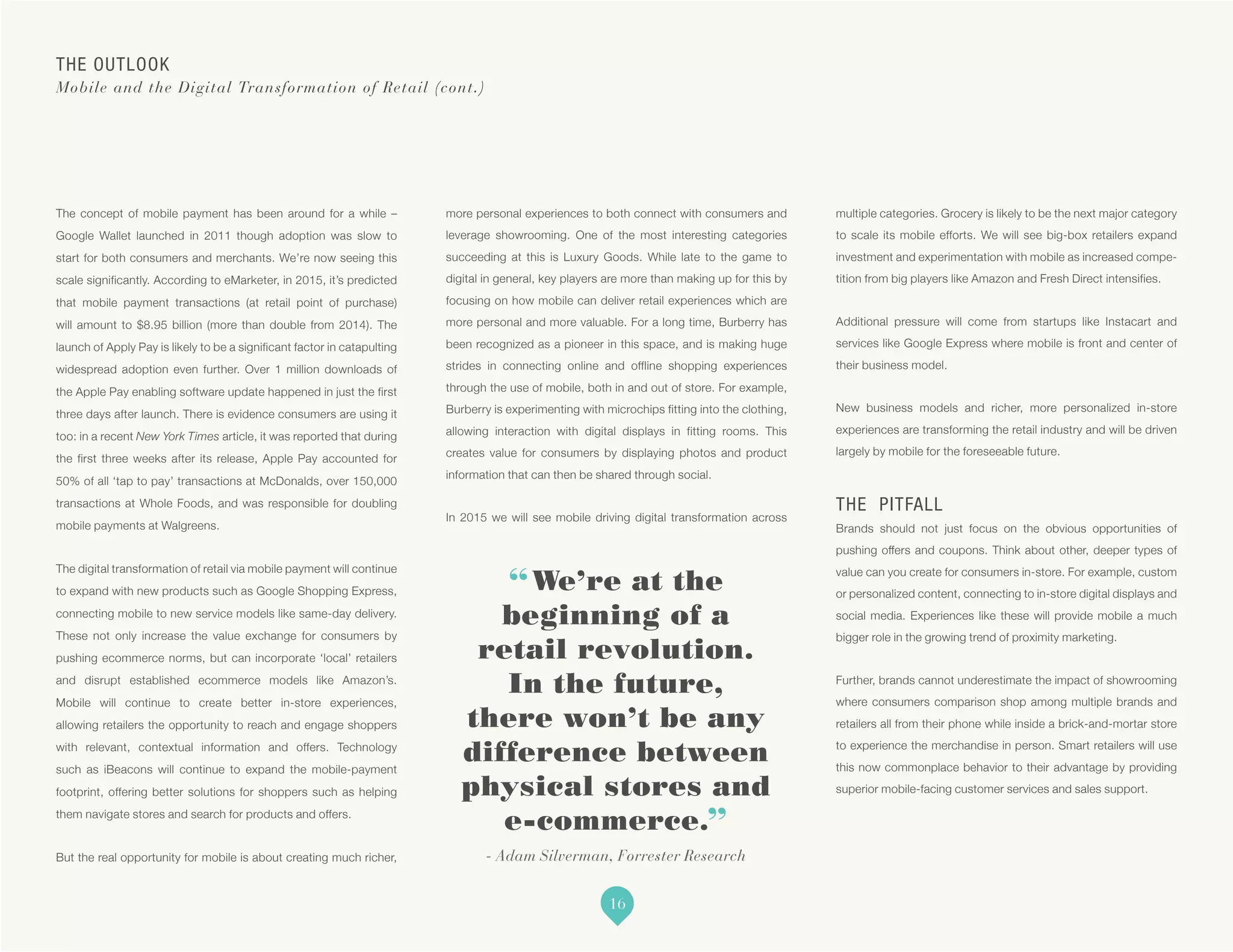 “We’re at the
beginning of a
retail revolution.
In the future,
there won’t be any
difference between
physical stores and
e-commerce.”
- Adam Silverman, Forrester Research
The concept of mobile payment has been around for a while –
Google Wallet launched in 2011 though adoption was slow to
start for both consumers and merchants. We’re now seeing this
scale significantly. According to eMarketer, in 2015, it’s predicted
that mobile payment transactions (at retail point of purchase)
will amount to $8.95 billion (more than double from 2014). The
launch of Apply Pay is likely to be a significant factor in catapulting
widespread adoption even further. Over 1 million downloads of
the Apple Pay enabling software update happened in just the first
three days after launch. There is evidence consumers are using it
too: in a recent New York Times article, it was reported that during
the first three weeks after its release, Apple Pay accounted for
50% of all ‘tap to pay’ transactions at McDonalds, over 150,000
transactions at Whole Foods, and was responsible for doubling
mobile payments at Walgreens.
The digital transformation of retail via mobile payment will continue
to expand with new products such as Google Shopping Express,
connecting mobile to new service models like same-day delivery.
These not only increase the value exchange for consumers by
pushing ecommerce norms, but can incorporate ‘local’ retailers
and disrupt established ecommerce models like Amazon’s.
Mobile will continue to create better in-store experiences,
allowing retailers the opportunity to reach and engage shoppers
with relevant, contextual information and offers. Technology
such as iBeacons will continue to expand the mobile-payment
footprint, offering better solutions for shoppers such as helping
them navigate stores and search for products and offers.
But the real opportunity for mobile is about creating much richer,
more personal experiences to both connect with consumers and
leverage showrooming. One of the most interesting categories
succeeding at this is Luxury Goods. While late to the game to
digital in general, key players are more than making up for this by
focusing on how mobile can deliver retail experiences which are
more personal and more valuable. For a long time, Burberry has
been recognized as a pioneer in this space, and is making huge
strides in connecting online and offline shopping experiences
through the use of mobile, both in and out of store. For example,
Burberry is experimenting with microchips fitting into the clothing,
allowing interaction with digital displays in fitting rooms. This
creates value for consumers by displaying photos and product
information that can then be shared through social.
In 2015 we will see mobile driving digital transformation across
multiple categories. Grocery is likely to be the next major category
to scale its mobile efforts. We will see big-box retailers expand
investment and experimentation with mobile as increased compe-
tition from big players like Amazon and Fresh Direct intensifies.
Additional pressure will come from startups like Instacart and
services like Google Express where mobile is front and center of
their business model.
New business models and richer, more personalized in-store
experiences are transforming the retail industry and will be driven
largely by mobile for the foreseeable future.
THE PITFALL
Brands should not just focus on the obvious opportunities of
pushing offers and coupons. Think about other, deeper types of
value can you create for consumers in-store. For example, custom
or personalized content, connecting to in-store digital displays and
social media. Experiences like these will provide mobile a much
bigger role in the growing trend of proximity marketing.
Further, brands cannot underestimate the impact of showrooming
where consumers comparison shop among multiple brands and
retailers all from their phone while inside a brick-and-mortar store
to experience the merchandise in person. Smart retailers will use
this now commonplace behavior to their advantage by providing
superior mobile-facing customer services and sales support.
THE OUTLOOK
Mobile and the Digital Transformation of Retail (cont.)
16
 