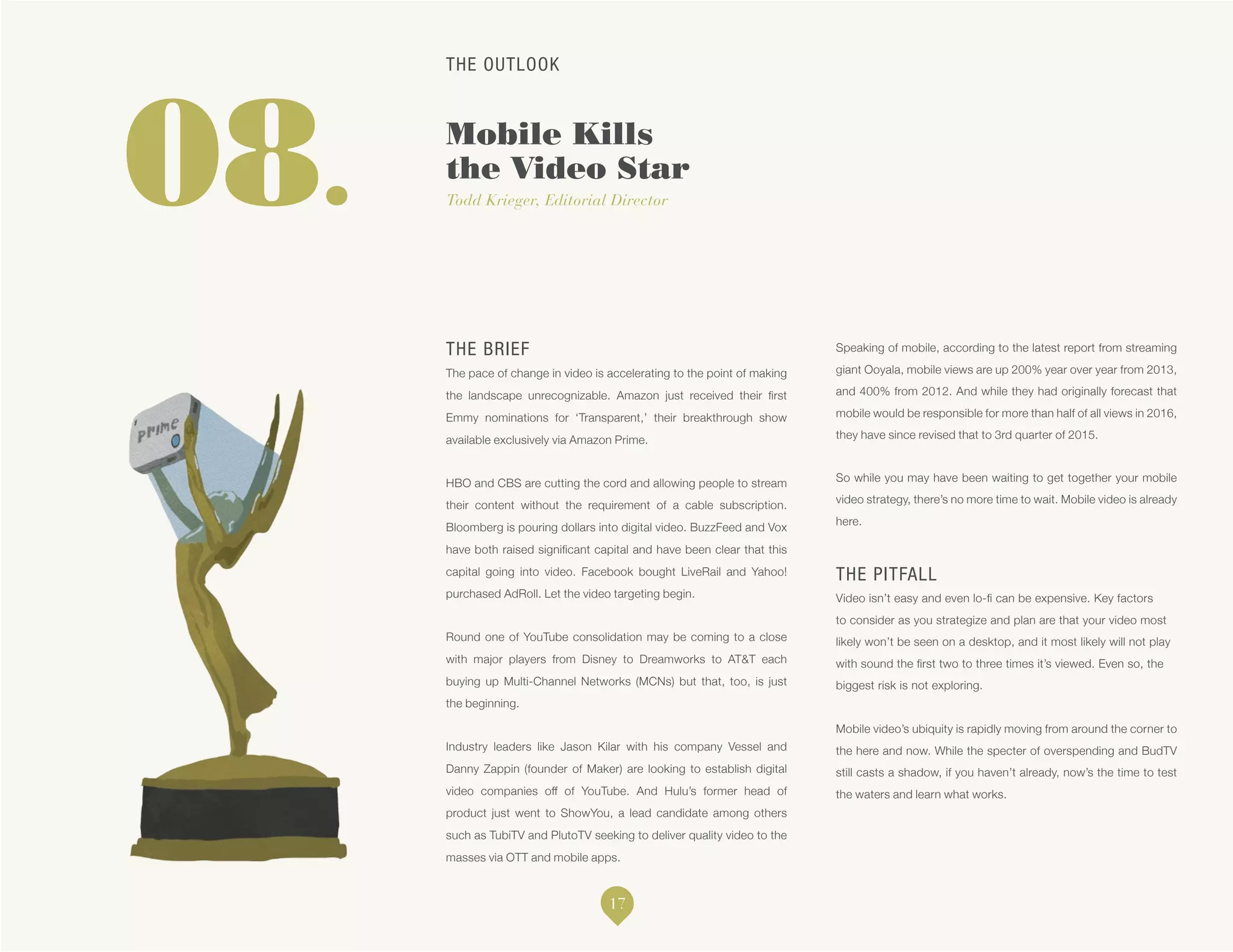 THE OUTLOOK
Mobile Kills
the Video Star
Todd Krieger, Editorial Director08.
THE BRIEF
The pace of change in video is accelerating to the point of making
the landscape unrecognizable. Amazon just received their first
Emmy nominations for ‘Transparent,’ their breakthrough show
available exclusively via Amazon Prime.
HBO and CBS are cutting the cord and allowing people to stream
their content without the requirement of a cable subscription.
Bloomberg is pouring dollars into digital video. BuzzFeed and Vox
have both raised significant capital and have been clear that this
capital going into video. Facebook bought LiveRail and Yahoo!
purchased AdRoll. Let the video targeting begin.
Round one of YouTube consolidation may be coming to a close
with major players from Disney to Dreamworks to AT&T each
buying up Multi-Channel Networks (MCNs) but that, too, is just
the beginning.
Industry leaders like Jason Kilar with his company Vessel and
Danny Zappin (founder of Maker) are looking to establish digital
video companies off of YouTube. And Hulu’s former head of
product just went to ShowYou, a lead candidate among others
such as TubiTV and PlutoTV seeking to deliver quality video to the
masses via OTT and mobile apps.
Speaking of mobile, according to the latest report from streaming
giant Ooyala, mobile views are up 200% year over year from 2013,
and 400% from 2012. And while they had originally forecast that
mobile would be responsible for more than half of all views in 2016,
they have since revised that to 3rd quarter of 2015.
So while you may have been waiting to get together your mobile
video strategy, there’s no more time to wait. Mobile video is already
here.
THE PITFALL
Video isn’t easy and even lo-fi can be expensive. Key factors
to consider as you strategize and plan are that your video most
likely won’t be seen on a desktop, and it most likely will not play
with sound the first two to three times it’s viewed. Even so, the
biggest risk is not exploring.
Mobile video’s ubiquity is rapidly moving from around the corner to
the here and now. While the specter of overspending and BudTV
still casts a shadow, if you haven’t already, now’s the time to test
the waters and learn what works.
17
 