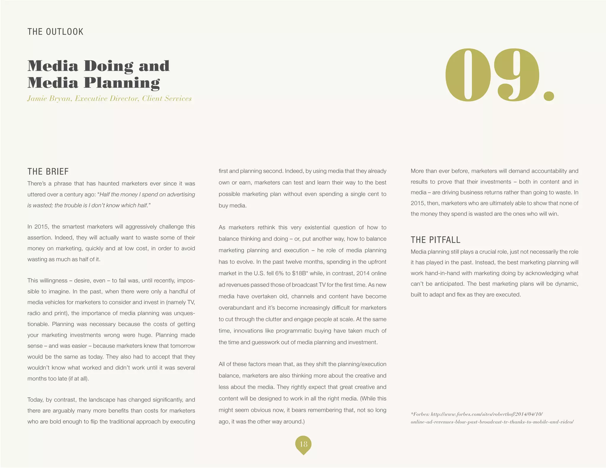 THE OUTLOOK
Media Doing and
Media Planning
Jamie Bryan, Executive Director, Client Services
*Forbes: http://www.forbes.com/sites/roberthof/2014/04/10/
online-ad-revenues-blow-past-broadcast-tv-thanks-to-mobile-and-video/
09.
THE BRIEF
There’s a phrase that has haunted marketers ever since it was
uttered over a century ago: “Half the money I spend on advertising
is wasted; the trouble is I don’t know which half.”
In 2015, the smartest marketers will aggressively challenge this
assertion. Indeed, they will actually want to waste some of their
money on marketing, quickly and at low cost, in order to avoid
wasting as much as half of it.
This willingness – desire, even – to fail was, until recently, impos-
sible to imagine. In the past, when there were only a handful of
media vehicles for marketers to consider and invest in (namely TV,
radio and print), the importance of media planning was unques-
tionable. Planning was necessary because the costs of getting
your marketing investments wrong were huge. Planning made
sense – and was easier – because marketers knew that tomorrow
would be the same as today. They also had to accept that they
wouldn’t know what worked and didn’t work until it was several
months too late (if at all).
Today, by contrast, the landscape has changed significantly, and
there are arguably many more benefits than costs for marketers
who are bold enough to flip the traditional approach by executing
first and planning second. Indeed, by using media that they already
own or earn, marketers can test and learn their way to the best
possible marketing plan without even spending a single cent to
buy media.
As marketers rethink this very existential question of how to
balance thinking and doing – or, put another way, how to balance
marketing planning and execution – he role of media planning
has to evolve. In the past twelve months, spending in the upfront
market in the U.S. fell 6% to $18B* while, in contrast, 2014 online
ad revenues passed those of broadcast TV for the first time. As new
media have overtaken old, channels and content have become
overabundant and it’s become increasingly difficult for marketers
to cut through the clutter and engage people at scale. At the same
time, innovations like programmatic buying have taken much of
the time and guesswork out of media planning and investment.
All of these factors mean that, as they shift the planning/execution
balance, marketers are also thinking more about the creative and
less about the media. They rightly expect that great creative and
content will be designed to work in all the right media. (While this
might seem obvious now, it bears remembering that, not so long
ago, it was the other way around.)
More than ever before, marketers will demand accountability and
results to prove that their investments – both in content and in
media – are driving business returns rather than going to waste. In
2015, then, marketers who are ultimately able to show that none of
the money they spend is wasted are the ones who will win.
THE PITFALL
Media planning still plays a crucial role, just not necessarily the role
it has played in the past. Instead, the best marketing planning will
work hand-in-hand with marketing doing by acknowledging what
can’t be anticipated. The best marketing plans will be dynamic,
built to adapt and flex as they are executed.
18
 