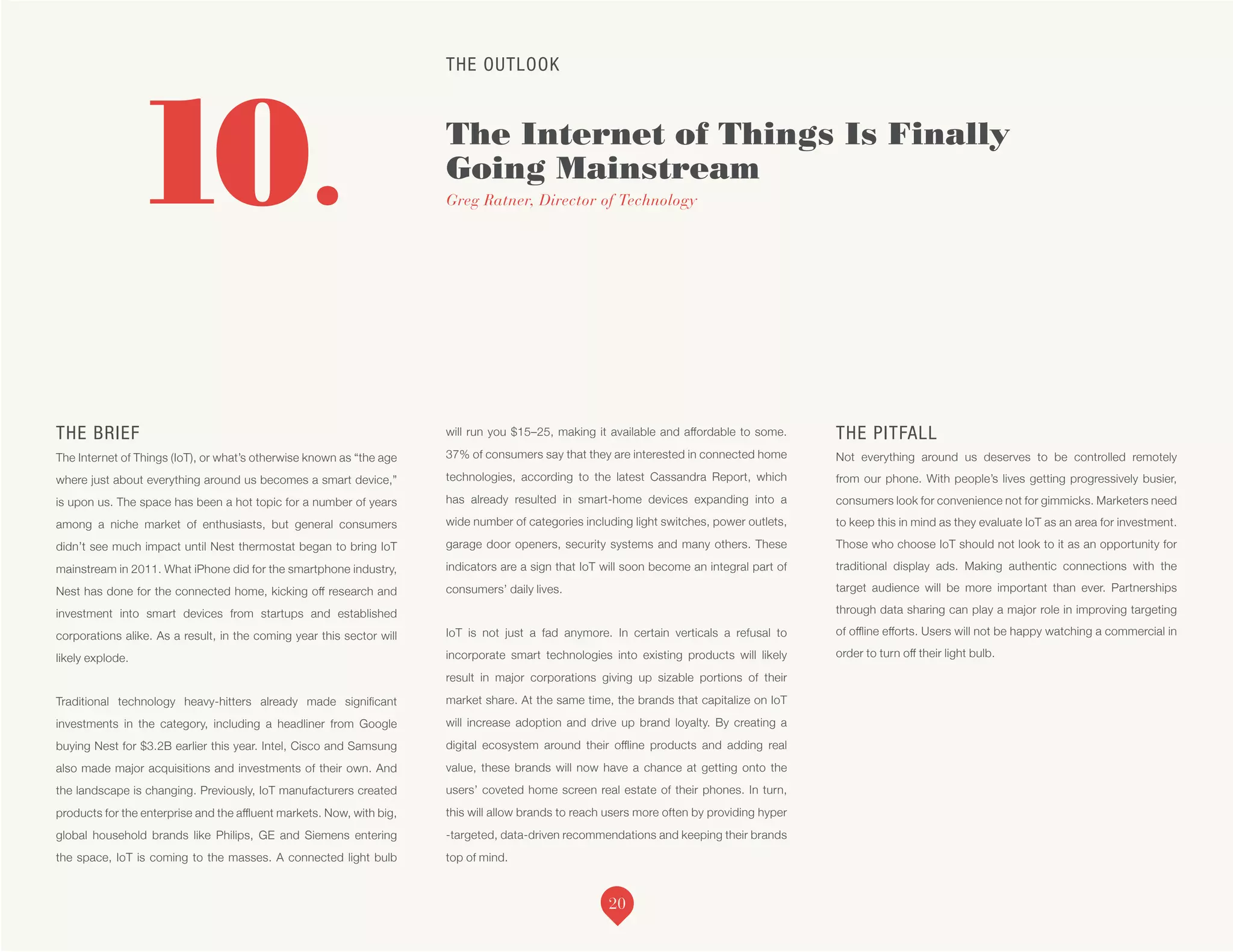 THE OUTLOOK
The Internet of Things Is Finally
Going Mainstream
Greg Ratner, Director of Technology10.
THE BRIEF
The Internet of Things (IoT), or what’s otherwise known as “the age
where just about everything around us becomes a smart device,”
is upon us. The space has been a hot topic for a number of years
among a niche market of enthusiasts, but general consumers
didn’t see much impact until Nest thermostat began to bring IoT
mainstream in 2011. What iPhone did for the smartphone industry,
Nest has done for the connected home, kicking off research and
investment into smart devices from startups and established
corporations alike. As a result, in the coming year this sector will
likely explode.
Traditional technology heavy-hitters already made significant
investments in the category, including a headliner from Google
buying Nest for $3.2B earlier this year. Intel, Cisco and Samsung
also made major acquisitions and investments of their own. And
the landscape is changing. Previously, IoT manufacturers created
products for the enterprise and the affluent markets. Now, with big,
global household brands like Philips, GE and Siemens entering
the space, IoT is coming to the masses. A connected light bulb
will run you $15–25, making it available and affordable to some.
37% of consumers say that they are interested in connected home
technologies, according to the latest Cassandra Report, which
has already resulted in smart-home devices expanding into a
wide number of categories including light switches, power outlets,
garage door openers, security systems and many others. These
indicators are a sign that IoT will soon become an integral part of
consumers’ daily lives.
IoT is not just a fad anymore. In certain verticals a refusal to
incorporate smart technologies into existing products will likely
result in major corporations giving up sizable portions of their
market share. At the same time, the brands that capitalize on IoT
will increase adoption and drive up brand loyalty. By creating a
digital ecosystem around their offline products and adding real
value, these brands will now have a chance at getting onto the
users’ coveted home screen real estate of their phones. In turn,
this will allow brands to reach users more often by providing hyper
-targeted, data-driven recommendations and keeping their brands
top of mind.
THE PITFALL
Not everything around us deserves to be controlled remotely
from our phone. With people’s lives getting progressively busier,
consumers look for convenience not for gimmicks. Marketers need
to keep this in mind as they evaluate IoT as an area for investment.
Those who choose IoT should not look to it as an opportunity for
traditional display ads. Making authentic connections with the
target audience will be more important than ever. Partnerships
through data sharing can play a major role in improving targeting
of offline efforts. Users will not be happy watching a commercial in
order to turn off their light bulb.
20
 