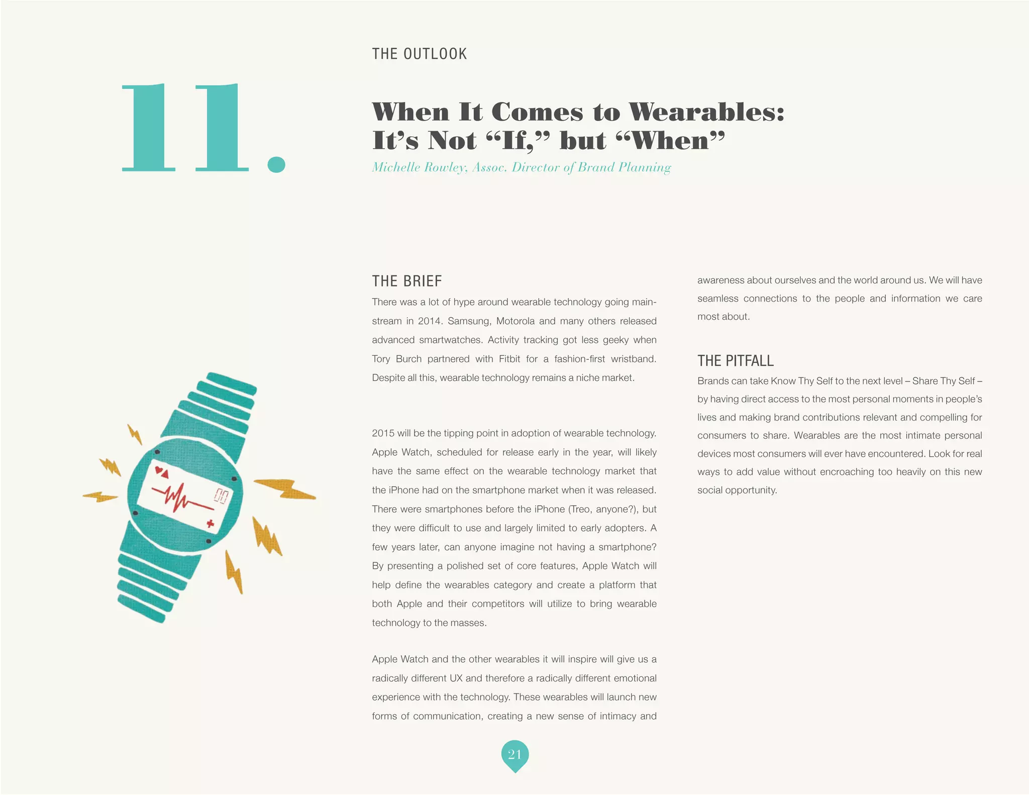 THE OUTLOOK
When It Comes to Wearables:
It’s Not “If,” but “When”
Michelle Rowley, Assoc. Director of Brand Planning11.
THE BRIEF
There was a lot of hype around wearable technology going main-
stream in 2014. Samsung, Motorola and many others released
advanced smartwatches. Activity tracking got less geeky when
Tory Burch partnered with Fitbit for a fashion-first wristband.
Despite all this, wearable technology remains a niche market.
2015 will be the tipping point in adoption of wearable technology.
Apple Watch, scheduled for release early in the year, will likely
have the same effect on the wearable technology market that
the iPhone had on the smartphone market when it was released.
There were smartphones before the iPhone (Treo, anyone?), but
they were difficult to use and largely limited to early adopters. A
few years later, can anyone imagine not having a smartphone?
By presenting a polished set of core features, Apple Watch will
help define the wearables category and create a platform that
both Apple and their competitors will utilize to bring wearable
technology to the masses.
Apple Watch and the other wearables it will inspire will give us a
radically different UX and therefore a radically different emotional
experience with the technology. These wearables will launch new
forms of communication, creating a new sense of intimacy and
awareness about ourselves and the world around us. We will have
seamless connections to the people and information we care
most about.
THE PITFALL
Brands can take Know Thy Self to the next level – Share Thy Self –
by having direct access to the most personal moments in people’s
lives and making brand contributions relevant and compelling for
consumers to share. Wearables are the most intimate personal
devices most consumers will ever have encountered. Look for real
ways to add value without encroaching too heavily on this new
social opportunity.
21
 