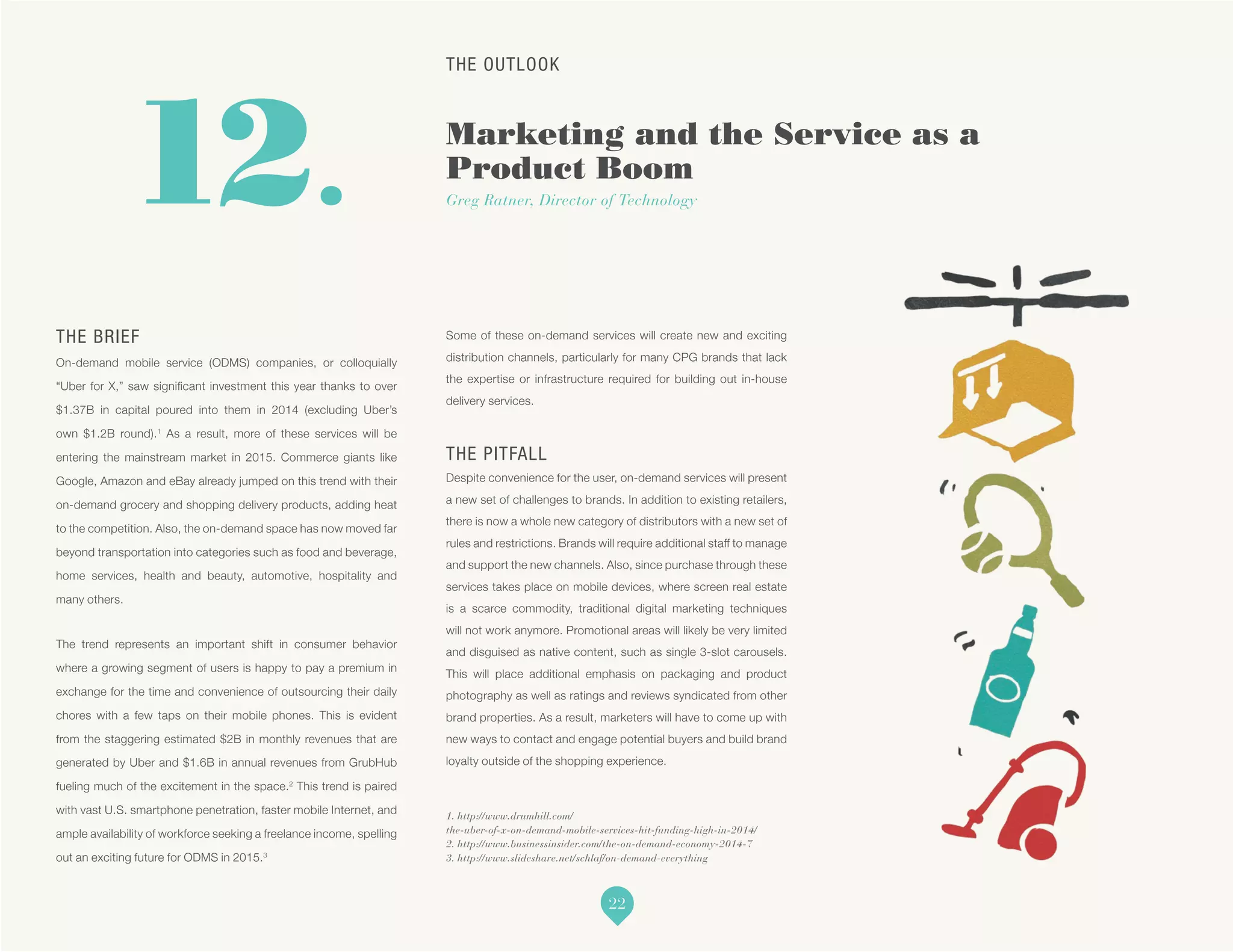 THE OUTLOOK
Marketing and the Service as a
Product Boom
Greg Ratner, Director of Technology
1. http://www.drumhill.com/
the-uber-of-x-on-demand-mobile-services-hit-funding-high-in-2014/
2. http://www.businessinsider.com/the-on-demand-economy-2014-7
3. http://www.slideshare.net/schlaf/on-demand-everything
12.
THE BRIEF
On-demand mobile service (ODMS) companies, or colloquially
“Uber for X,” saw significant investment this year thanks to over
$1.37B in capital poured into them in 2014 (excluding Uber’s
own $1.2B round).1
As a result, more of these services will be
entering the mainstream market in 2015. Commerce giants like
Google, Amazon and eBay already jumped on this trend with their
on-demand grocery and shopping delivery products, adding heat
to the competition. Also, the on-demand space has now moved far
beyond transportation into categories such as food and beverage,
home services, health and beauty, automotive, hospitality and
many others.
The trend represents an important shift in consumer behavior
where a growing segment of users is happy to pay a premium in
exchange for the time and convenience of outsourcing their daily
chores with a few taps on their mobile phones. This is evident
from the staggering estimated $2B in monthly revenues that are
generated by Uber and $1.6B in annual revenues from GrubHub
fueling much of the excitement in the space.2
This trend is paired
with vast U.S. smartphone penetration, faster mobile Internet, and
ample availability of workforce seeking a freelance income, spelling
out an exciting future for ODMS in 2015.3
Some of these on-demand services will create new and exciting
distribution channels, particularly for many CPG brands that lack
the expertise or infrastructure required for building out in-house
delivery services.
THE PITFALL
Despite convenience for the user, on-demand services will present
a new set of challenges to brands. In addition to existing retailers,
there is now a whole new category of distributors with a new set of
rules and restrictions. Brands will require additional staff to manage
and support the new channels. Also, since purchase through these
services takes place on mobile devices, where screen real estate
is a scarce commodity, traditional digital marketing techniques
will not work anymore. Promotional areas will likely be very limited
and disguised as native content, such as single 3-slot carousels.
This will place additional emphasis on packaging and product
photography as well as ratings and reviews syndicated from other
brand properties. As a result, marketers will have to come up with
new ways to contact and engage potential buyers and build brand
loyalty outside of the shopping experience.
22
 