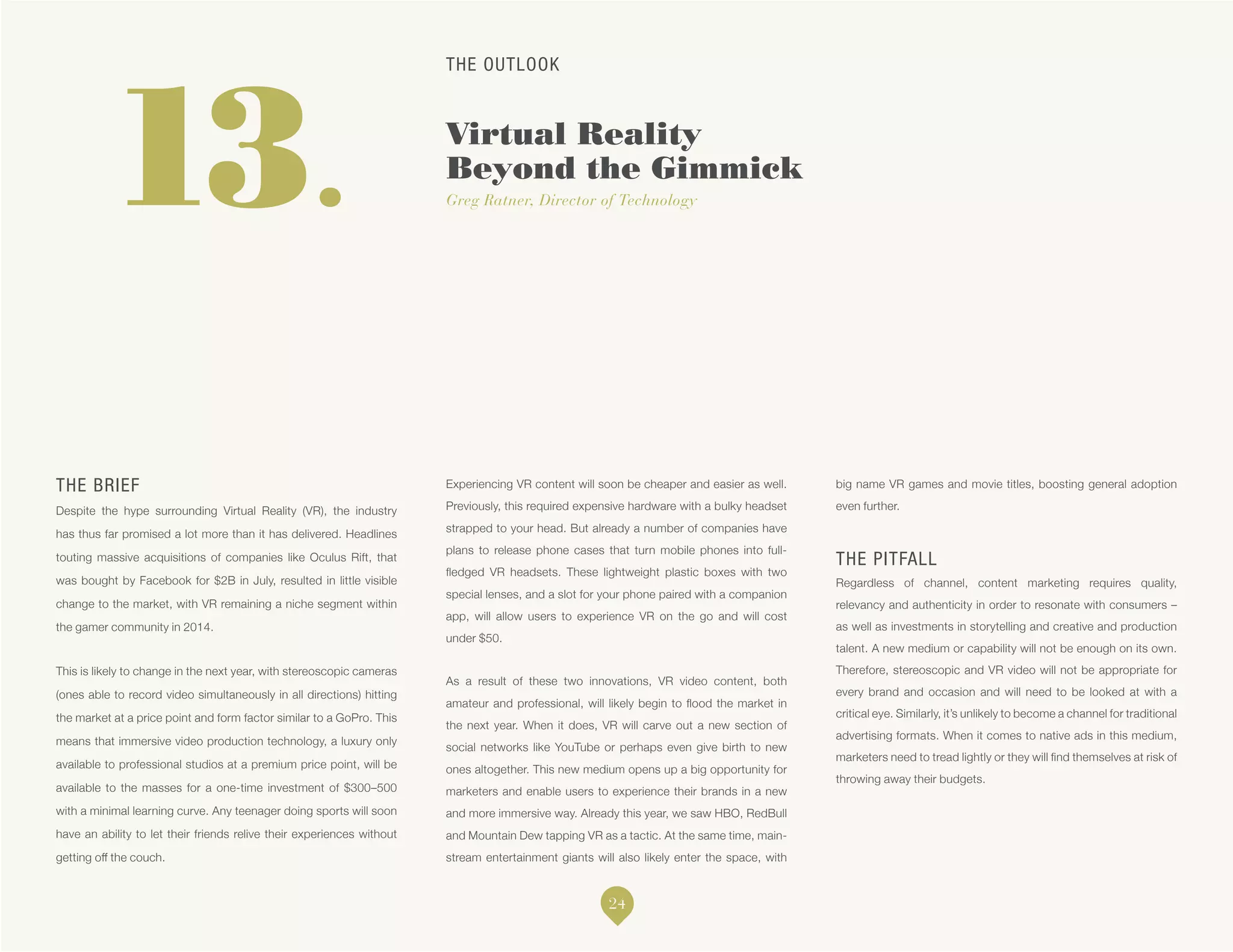 THE OUTLOOK
Virtual Reality
Beyond the Gimmick
Greg Ratner, Director of Technology13.
THE BRIEF
Despite the hype surrounding Virtual Reality (VR), the industry
has thus far promised a lot more than it has delivered. Headlines
touting massive acquisitions of companies like Oculus Rift, that
was bought by Facebook for $2B in July, resulted in little visible
change to the market, with VR remaining a niche segment within
the gamer community in 2014.
This is likely to change in the next year, with stereoscopic cameras
(ones able to record video simultaneously in all directions) hitting
the market at a price point and form factor similar to a GoPro. This
means that immersive video production technology, a luxury only
available to professional studios at a premium price point, will be
available to the masses for a one-time investment of $300–500
with a minimal learning curve. Any teenager doing sports will soon
have an ability to let their friends relive their experiences without
getting off the couch.
Experiencing VR content will soon be cheaper and easier as well.
Previously, this required expensive hardware with a bulky headset
strapped to your head. But already a number of companies have
plans to release phone cases that turn mobile phones into full-
fledged VR headsets. These lightweight plastic boxes with two
special lenses, and a slot for your phone paired with a companion
app, will allow users to experience VR on the go and will cost
under $50.
As a result of these two innovations, VR video content, both
amateur and professional, will likely begin to flood the market in
the next year. When it does, VR will carve out a new section of
social networks like YouTube or perhaps even give birth to new
ones altogether. This new medium opens up a big opportunity for
marketers and enable users to experience their brands in a new
and more immersive way. Already this year, we saw HBO, RedBull
and Mountain Dew tapping VR as a tactic. At the same time, main-
stream entertainment giants will also likely enter the space, with
big name VR games and movie titles, boosting general adoption
even further.
THE PITFALL
Regardless of channel, content marketing requires quality,
relevancy and authenticity in order to resonate with consumers –
as well as investments in storytelling and creative and production
talent. A new medium or capability will not be enough on its own.
Therefore, stereoscopic and VR video will not be appropriate for
every brand and occasion and will need to be looked at with a
critical eye. Similarly, it’s unlikely to become a channel for traditional
advertising formats. When it comes to native ads in this medium,
marketers need to tread lightly or they will find themselves at risk of
throwing away their budgets.
24
 