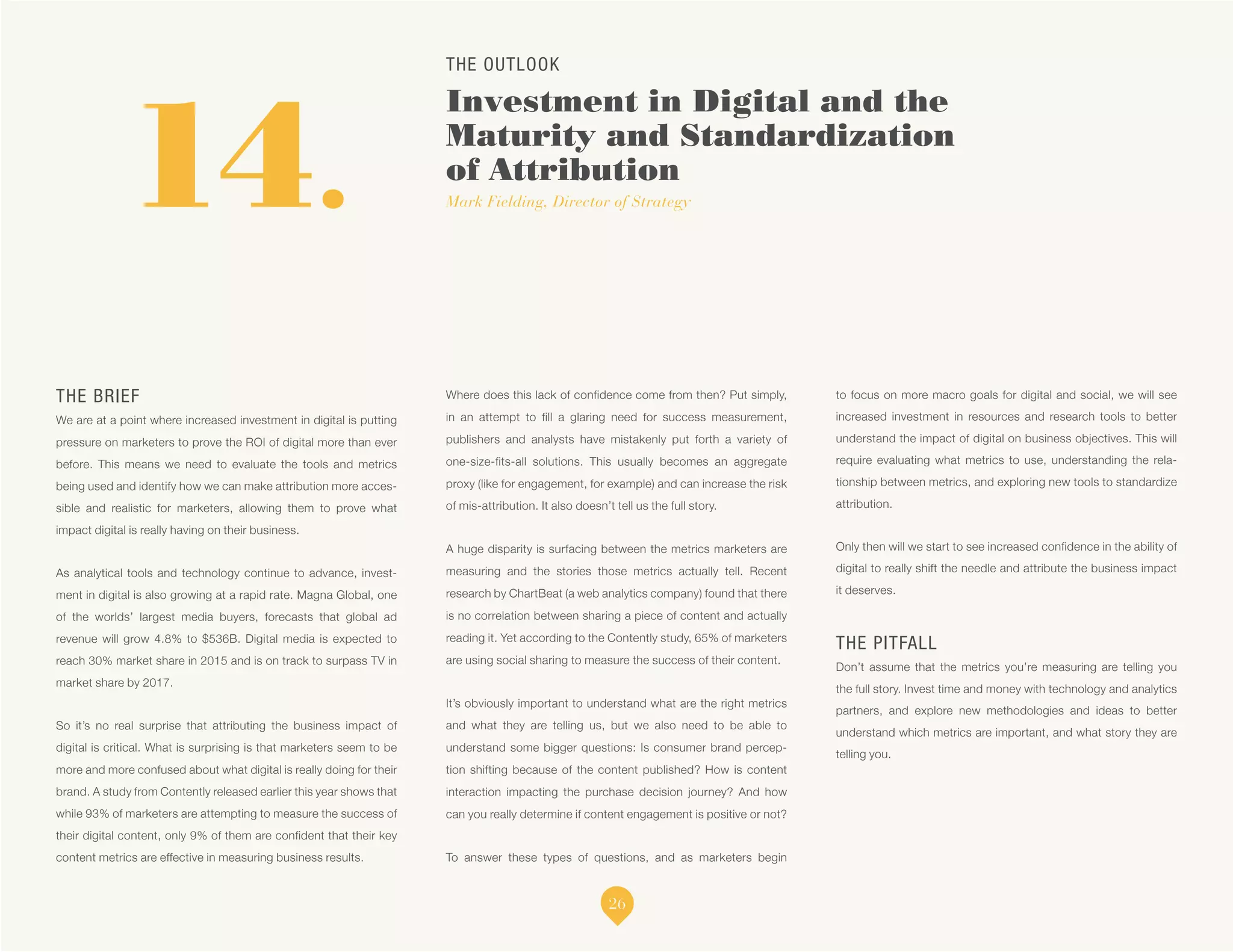 THE OUTLOOK
Investment in Digital and the
Maturity and Standardization
of Attribution
Mark Fielding, Director of Strategy14.
THE BRIEF
We are at a point where increased investment in digital is putting
pressure on marketers to prove the ROI of digital more than ever
before. This means we need to evaluate the tools and metrics
being used and identify how we can make attribution more acces-
sible and realistic for marketers, allowing them to prove what
impact digital is really having on their business.
As analytical tools and technology continue to advance, invest-
ment in digital is also growing at a rapid rate. Magna Global, one
of the worlds’ largest media buyers, forecasts that global ad
revenue will grow 4.8% to $536B. Digital media is expected to
reach 30% market share in 2015 and is on track to surpass TV in
market share by 2017.
So it’s no real surprise that attributing the business impact of
digital is critical. What is surprising is that marketers seem to be
more and more confused about what digital is really doing for their
brand. A study from Contently released earlier this year shows that
while 93% of marketers are attempting to measure the success of
their digital content, only 9% of them are confident that their key
content metrics are effective in measuring business results.
Where does this lack of confidence come from then? Put simply,
in an attempt to fill a glaring need for success measurement,
publishers and analysts have mistakenly put forth a variety of
one-size-fits-all solutions. This usually becomes an aggregate
proxy (like for engagement, for example) and can increase the risk
of mis-attribution. It also doesn’t tell us the full story.
A huge disparity is surfacing between the metrics marketers are
measuring and the stories those metrics actually tell. Recent
research by ChartBeat (a web analytics company) found that there
is no correlation between sharing a piece of content and actually
reading it. Yet according to the Contently study, 65% of marketers
are using social sharing to measure the success of their content.
It’s obviously important to understand what are the right metrics
and what they are telling us, but we also need to be able to
understand some bigger questions: Is consumer brand percep-
tion shifting because of the content published? How is content
interaction impacting the purchase decision journey? And how
can you really determine if content engagement is positive or not?
To answer these types of questions, and as marketers begin
to focus on more macro goals for digital and social, we will see
increased investment in resources and research tools to better
understand the impact of digital on business objectives. This will
require evaluating what metrics to use, understanding the rela-
tionship between metrics, and exploring new tools to standardize
attribution.
Only then will we start to see increased confidence in the ability of
digital to really shift the needle and attribute the business impact
it deserves.
THE PITFALL
Don’t assume that the metrics you’re measuring are telling you
the full story. Invest time and money with technology and analytics
partners, and explore new methodologies and ideas to better
understand which metrics are important, and what story they are
telling you.
26
 
