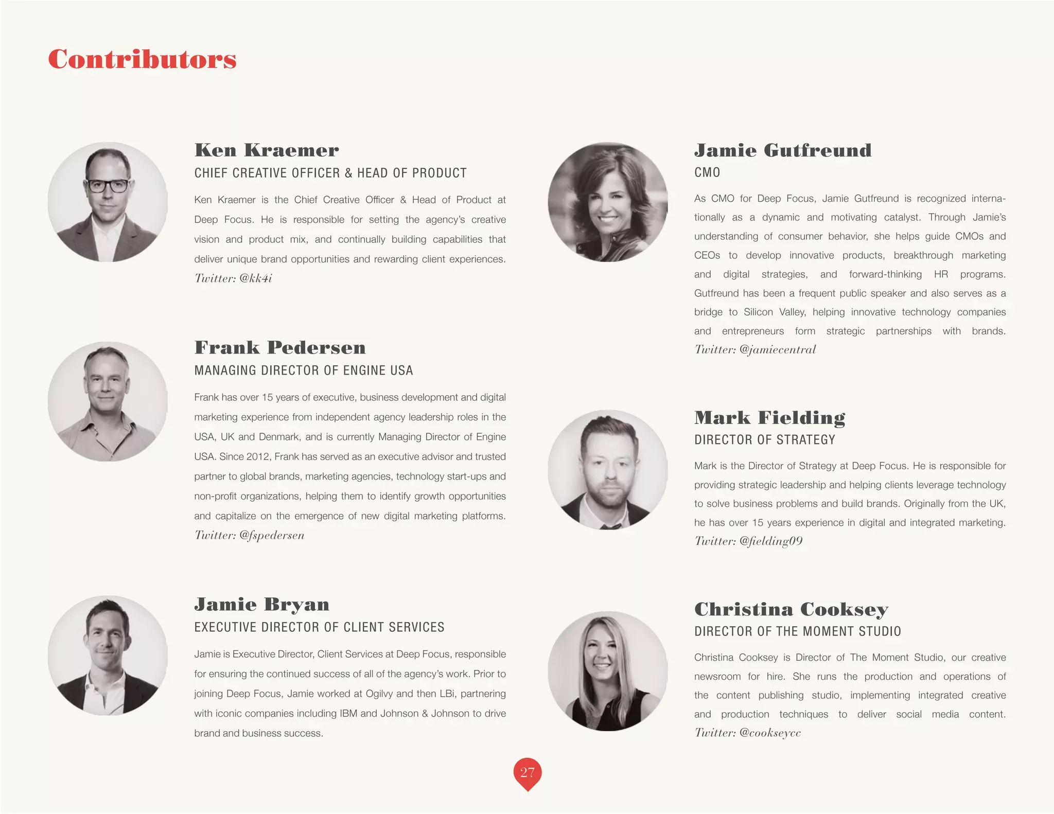 Contributors
Ken Kraemer
CHIEF CREATIVE OFFICER & HEAD OF PRODUCT
Ken Kraemer is the Chief Creative Officer & Head of Product at
Deep Focus. He is responsible for setting the agency’s creative
vision and product mix, and continually building capabilities that
deliver unique brand opportunities and rewarding client experiences.
Twitter: @kk4i
Frank Pedersen
MANAGING DIRECTOR OF ENGINE USA
Frank has over 15 years of executive, business development and digital
marketing experience from independent agency leadership roles in the
USA, UK and Denmark, and is currently Managing Director of Engine
USA. Since 2012, Frank has served as an executive advisor and trusted
partner to global brands, marketing agencies, technology start-ups and
non-profit organizations, helping them to identify growth opportunities
and capitalize on the emergence of new digital marketing platforms.
Twitter: @fspedersen
Jamie Bryan
EXECUTIVE DIRECTOR OF CLIENT SERVICES
Jamie is Executive Director, Client Services at Deep Focus, responsible
for ensuring the continued success of all of the agency’s work. Prior to
joining Deep Focus, Jamie worked at Ogilvy and then LBi, partnering
with iconic companies including IBM and Johnson & Johnson to drive
brand and business success.
Jamie Gutfreund
CMO
As CMO for Deep Focus, Jamie Gutfreund is recognized interna-
tionally as a dynamic and motivating catalyst. Through Jamie’s
understanding of consumer behavior, she helps guide CMOs and
CEOs to develop innovative products, breakthrough marketing
and digital strategies, and forward-thinking HR programs.
Gutfreund has been a frequent public speaker and also serves as a
bridge to Silicon Valley, helping innovative technology companies
and entrepreneurs form strategic partnerships with brands.
Twitter: @jamiecentral
Mark Fielding
DIRECTOR OF STRATEGY
Mark is the Director of Strategy at Deep Focus. He is responsible for
providing strategic leadership and helping clients leverage technology
to solve business problems and build brands. Originally from the UK,
he has over 15 years experience in digital and integrated marketing.
Twitter: @fielding09
Christina Cooksey
DIRECTOR OF THE MOMENT STUDIO
Christina Cooksey is Director of The Moment Studio, our creative
newsroom for hire. She runs the production and operations of
the content publishing studio, implementing integrated creative
and production techniques to deliver social media content.
Twitter: @cookseycc
27
 