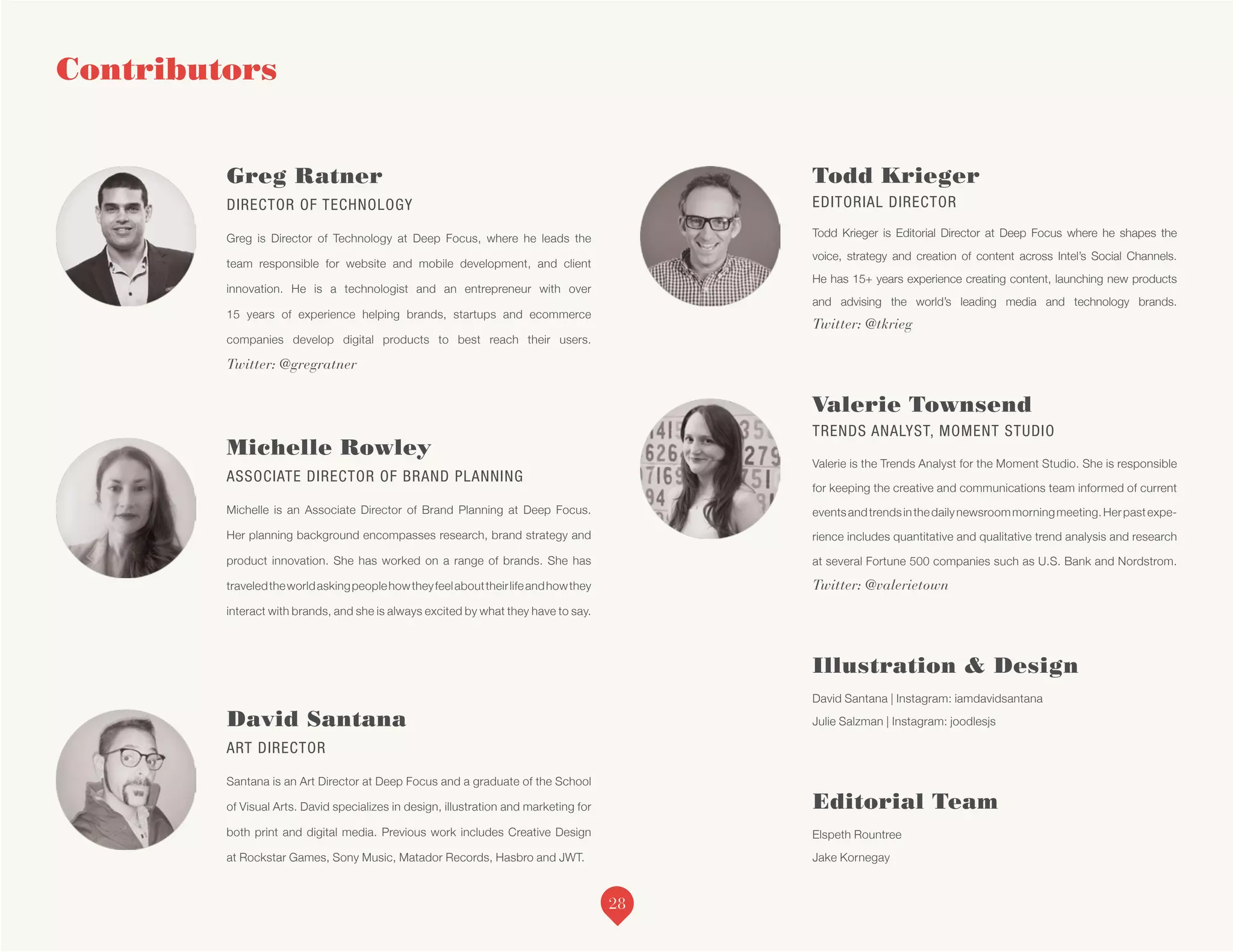 Greg Ratner
DIRECTOR OF TECHNOLOGY
Greg is Director of Technology at Deep Focus, where he leads the
team responsible for website and mobile development, and client
innovation. He is a technologist and an entrepreneur with over
15 years of experience helping brands, startups and ecommerce
companies develop digital products to best reach their users.
Twitter: @gregratner
Michelle Rowley
ASSOCIATE DIRECTOR OF BRAND PLANNING
Michelle is an Associate Director of Brand Planning at Deep Focus.
Her planning background encompasses research, brand strategy and
product innovation. She has worked on a range of brands. She has
traveledtheworldaskingpeoplehowtheyfeelabouttheirlifeandhowthey
interact with brands, and she is always excited by what they have to say.
David Santana
ART DIRECTOR
Santana is an Art Director at Deep Focus and a graduate of the School
of Visual Arts. David specializes in design, illustration and marketing for
both print and digital media. Previous work includes Creative Design
at Rockstar Games, Sony Music, Matador Records, Hasbro and JWT.
Todd Krieger
EDITORIAL DIRECTOR
Todd Krieger is Editorial Director at Deep Focus where he shapes the
voice, strategy and creation of content across Intel’s Social Channels.
He has 15+ years experience creating content, launching new products
and advising the world’s leading media and technology brands.
Twitter: @tkrieg
Valerie Townsend
TRENDS ANALYST, MOMENT STUDIO
Valerie is the Trends Analyst for the Moment Studio. She is responsible
for keeping the creative and communications team informed of current
eventsandtrendsinthedailynewsroommorningmeeting.Herpastexpe-
rience includes quantitative and qualitative trend analysis and research
at several Fortune 500 companies such as U.S. Bank and Nordstrom.
Twitter: @valerietown
Illustration & Design
David Santana | Instagram: iamdavidsantana
Julie Salzman | Instagram: joodlesjs
Editorial Team
Elspeth Rountree
Jake Kornegay
Contributors
28
 