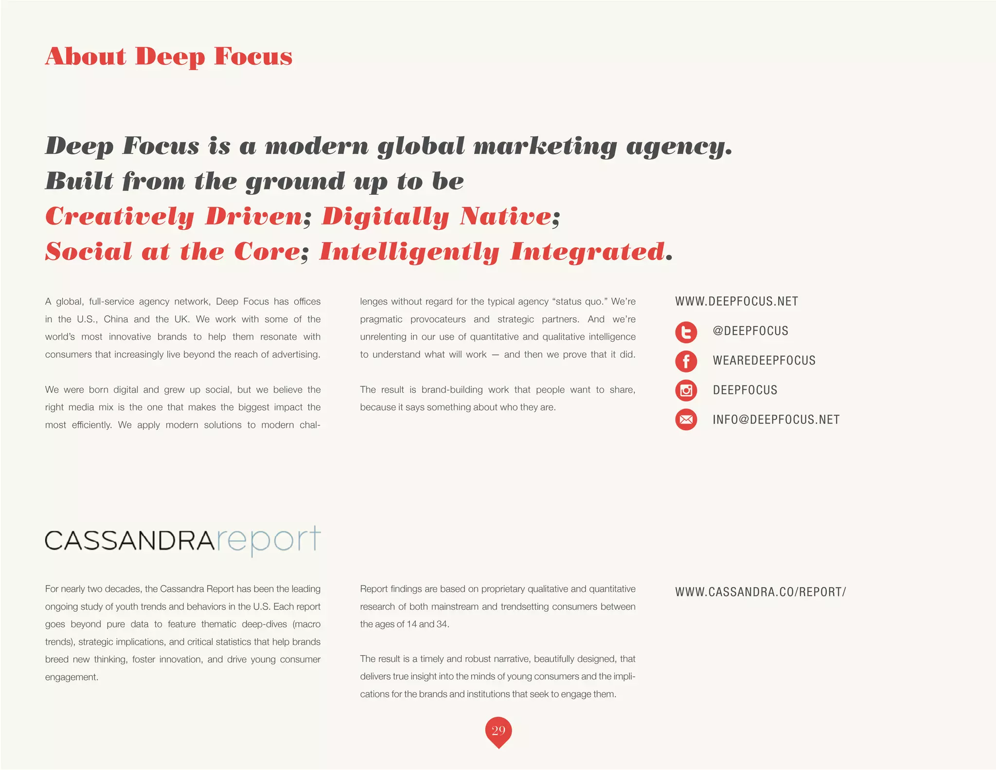 A global, full-service agency network, Deep Focus has offices
in the U.S., China and the UK. We work with some of the
world’s most innovative brands to help them resonate with
consumers that increasingly live beyond the reach of advertising.
We were born digital and grew up social, but we believe the
right media mix is the one that makes the biggest impact the
most efficiently. We apply modern solutions to modern chal-
lenges without regard for the typical agency “status quo.” We’re
pragmatic provocateurs and strategic partners. And we’re
unrelenting in our use of quantitative and qualitative intelligence
to understand what will work — and then we prove that it did.
The result is brand-building work that people want to share,
because it says something about who they are.
For nearly two decades, the Cassandra Report has been the leading
ongoing study of youth trends and behaviors in the U.S. Each report
goes beyond pure data to feature thematic deep-dives (macro
trends), strategic implications, and critical statistics that help brands
breed new thinking, foster innovation, and drive young consumer
engagement.
Report findings are based on proprietary qualitative and quantitative
research of both mainstream and trendsetting consumers between
the ages of 14 and 34.
The result is a timely and robust narrative, beautifully designed, that
delivers true insight into the minds of young consumers and the impli-
cations for the brands and institutions that seek to engage them.
About Deep Focus
Deep Focus is a modern global marketing agency.
Built from the ground up to be
Creatively Driven; Digitally Native;
Social at the Core; Intelligently Integrated.
WWW.CASSANDRA.CO/REPORT/
WWW.DEEPFOCUS.NET
	@DEEPFOCUS
WEAREDEEPFOCUS
DEEPFOCUS
INFO@DEEPFOCUS.NET
29
 