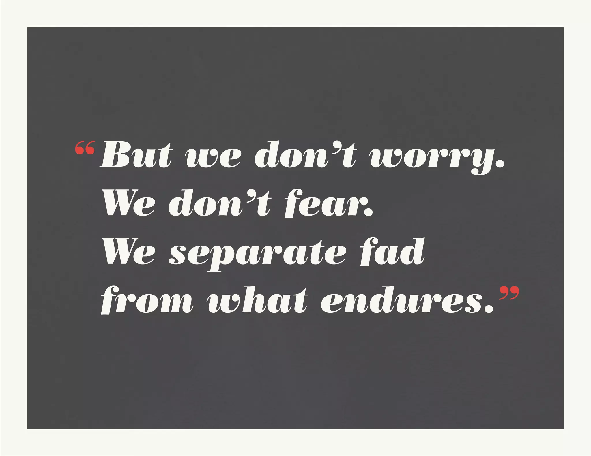 “	But we don’t worry. 	
	 We don’t fear.
	 We separate fad 			
	 from what endures.”
 