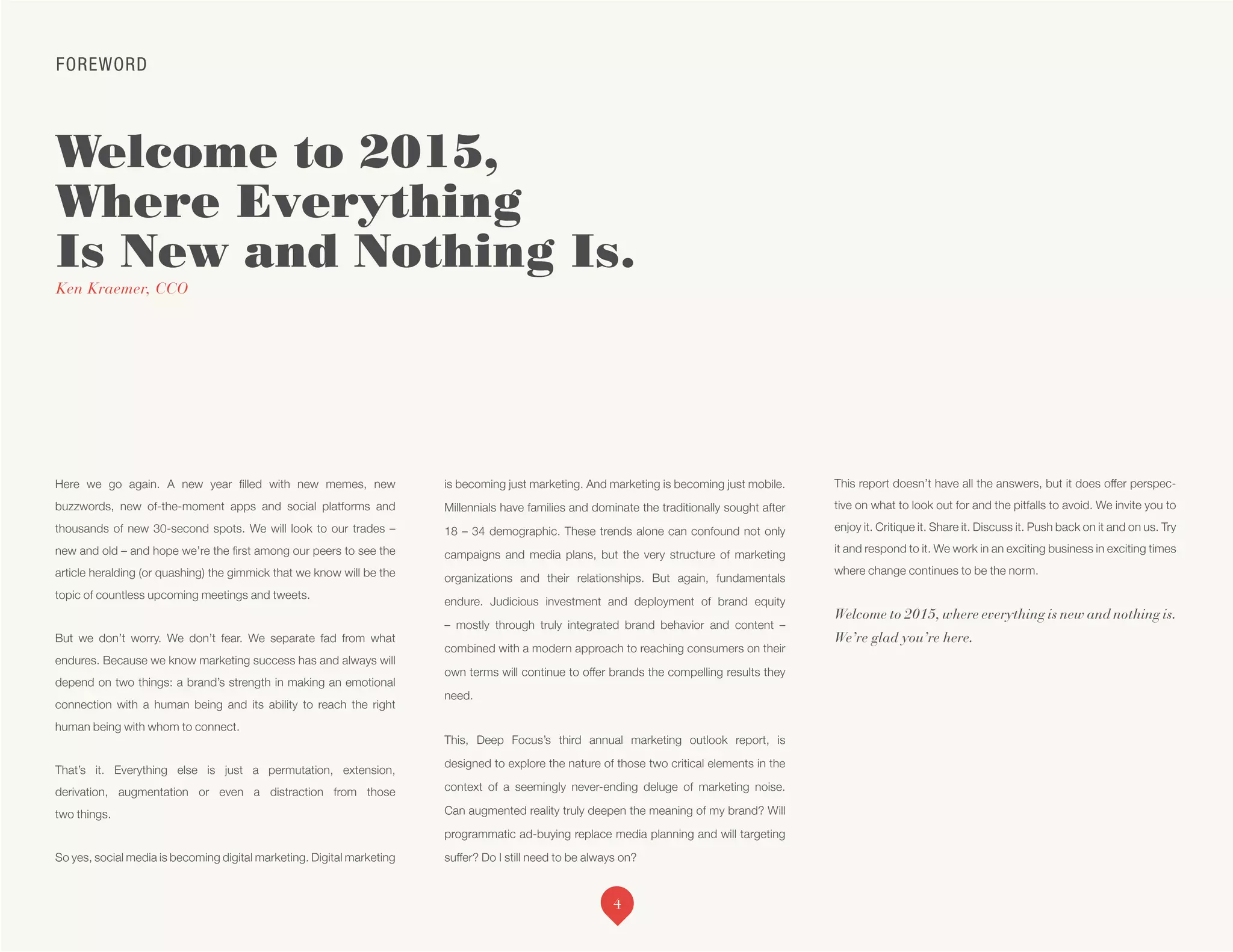 FOREWORD
Welcome to 2015,
Where Everything
Is New and Nothing Is.
Ken Kraemer, CCO
Here we go again. A new year filled with new memes, new
buzzwords, new of-the-moment apps and social platforms and
thousands of new 30-second spots. We will look to our trades –
new and old – and hope we’re the first among our peers to see the
article heralding (or quashing) the gimmick that we know will be the
topic of countless upcoming meetings and tweets.
But we don’t worry. We don’t fear. We separate fad from what
endures. Because we know marketing success has and always will
depend on two things: a brand’s strength in making an emotional
connection with a human being and its ability to reach the right
human being with whom to connect.
That’s it. Everything else is just a permutation, extension,
derivation, augmentation or even a distraction from those
two things.
So yes, social media is becoming digital marketing. Digital marketing
is becoming just marketing. And marketing is becoming just mobile.
Millennials have families and dominate the traditionally sought after
18 – 34 demographic. These trends alone can confound not only
campaigns and media plans, but the very structure of marketing
organizations and their relationships. But again, fundamentals
endure. Judicious investment and deployment of brand equity
– mostly through truly integrated brand behavior and content –
combined with a modern approach to reaching consumers on their
own terms will continue to offer brands the compelling results they
need.
This, Deep Focus’s third annual marketing outlook report, is
designed to explore the nature of those two critical elements in the
context of a seemingly never-ending deluge of marketing noise.
Can augmented reality truly deepen the meaning of my brand? Will
programmatic ad-buying replace media planning and will targeting
suffer? Do I still need to be always on?
This report doesn’t have all the answers, but it does offer perspec-
tive on what to look out for and the pitfalls to avoid. We invite you to
enjoy it. Critique it. Share it. Discuss it. Push back on it and on us. Try
it and respond to it. We work in an exciting business in exciting times
where change continues to be the norm.
Welcome to 2015, where everything is new and nothing is.
We’re glad you’re here.
4
 