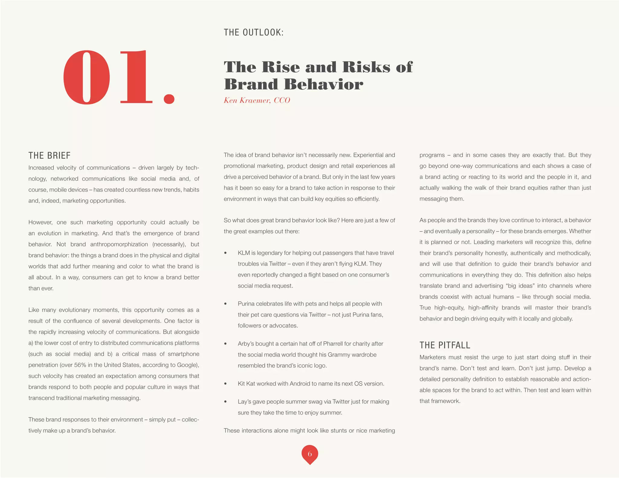 THE OUTLOOK:
The Rise and Risks of
Brand Behavior
Ken Kraemer, CCO01.
THE BRIEF
Increased velocity of communications – driven largely by tech-
nology, networked communications like social media and, of
course, mobile devices – has created countless new trends, habits
and, indeed, marketing opportunities.
However, one such marketing opportunity could actually be
an evolution in marketing. And that’s the emergence of brand
behavior. Not brand anthropomorphization (necessarily), but
brand behavior: the things a brand does in the physical and digital
worlds that add further meaning and color to what the brand is
all about. In a way, consumers can get to know a brand better
than ever.
Like many evolutionary moments, this opportunity comes as a
result of the confluence of several developments. One factor is
the rapidly increasing velocity of communications. But alongside
a) the lower cost of entry to distributed communications platforms
(such as social media) and b) a critical mass of smartphone
penetration (over 56% in the United States, according to Google),
such velocity has created an expectation among consumers that
brands respond to both people and popular culture in ways that
transcend traditional marketing messaging.
These brand responses to their environment – simply put – collec-
tively make up a brand’s behavior.
The idea of brand behavior isn’t necessarily new. Experiential and
promotional marketing, product design and retail experiences all
drive a perceived behavior of a brand. But only in the last few years
has it been so easy for a brand to take action in response to their
environment in ways that can build key equities so efficiently.
So what does great brand behavior look like? Here are just a few of
the great examples out there:
•	 KLM is legendary for helping out passengers that have travel
troubles via Twitter – even if they aren’t flying KLM. They
even reportedly changed a flight based on one consumer’s
social media request.
•	 Purina celebrates life with pets and helps all people with
their pet care questions via Twitter – not just Purina fans,
followers or advocates.
•	 Arby’s bought a certain hat off of Pharrell for charity after
the social media world thought his Grammy wardrobe
resembled the brand’s iconic logo.
•	 Kit Kat worked with Android to name its next OS version.
•	 Lay’s gave people summer swag via Twitter just for making
sure they take the time to enjoy summer.
These interactions alone might look like stunts or nice marketing
programs – and in some cases they are exactly that. But they
go beyond one-way communications and each shows a case of
a brand acting or reacting to its world and the people in it, and
actually walking the walk of their brand equities rather than just
messaging them.
As people and the brands they love continue to interact, a behavior
– and eventually a personality – for these brands emerges. Whether
it is planned or not. Leading marketers will recognize this, define
their brand’s personality honestly, authentically and methodically,
and will use that definition to guide their brand’s behavior and
communications in everything they do. This definition also helps
translate brand and advertising “big ideas” into channels where
brands coexist with actual humans – like through social media.
True high-equity, high-affinity brands will master their brand’s
behavior and begin driving equity with it locally and globally.
THE PITFALL
Marketers must resist the urge to just start doing stuff in their
brand’s name. Don’t test and learn. Don’t just jump. Develop a
detailed personality definition to establish reasonable and action-
able spaces for the brand to act within. Then test and learn within
that framework.
6
 