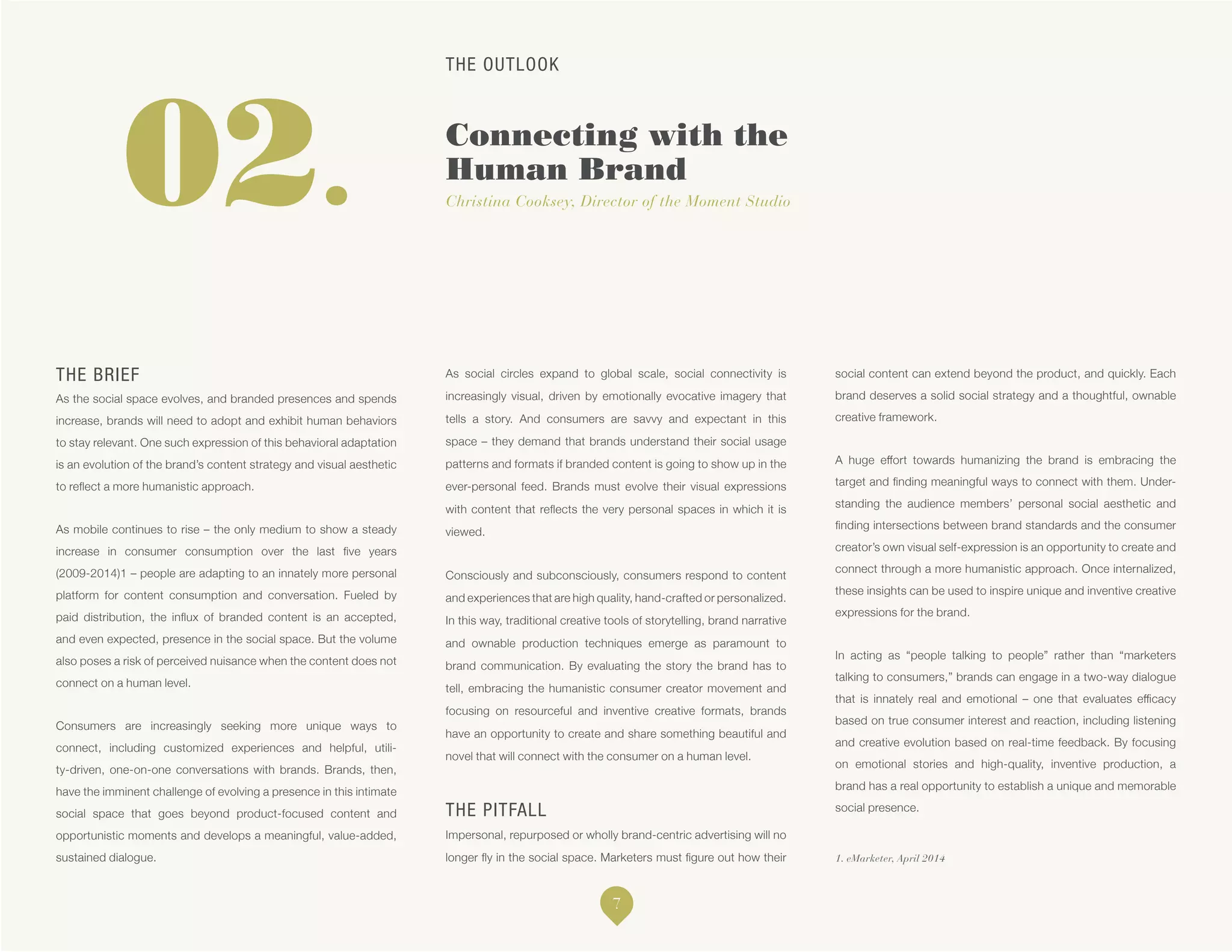 THE OUTLOOK
Connecting with the
Human Brand
Christina Cooksey, Director of the Moment Studio
1. eMarketer, April 2014
02.
THE BRIEF
As the social space evolves, and branded presences and spends
increase, brands will need to adopt and exhibit human behaviors
to stay relevant. One such expression of this behavioral adaptation
is an evolution of the brand’s content strategy and visual aesthetic
to reflect a more humanistic approach.
As mobile continues to rise – the only medium to show a steady
increase in consumer consumption over the last five years
(2009-2014)1 – people are adapting to an innately more personal
platform for content consumption and conversation. Fueled by
paid distribution, the influx of branded content is an accepted,
and even expected, presence in the social space. But the volume
also poses a risk of perceived nuisance when the content does not
connect on a human level.
Consumers are increasingly seeking more unique ways to
connect, including customized experiences and helpful, utili-
ty-driven, one-on-one conversations with brands. Brands, then,
have the imminent challenge of evolving a presence in this intimate
social space that goes beyond product-focused content and
opportunistic moments and develops a meaningful, value-added,
sustained dialogue.
As social circles expand to global scale, social connectivity is
increasingly visual, driven by emotionally evocative imagery that
tells a story. And consumers are savvy and expectant in this
space – they demand that brands understand their social usage
patterns and formats if branded content is going to show up in the
ever-personal feed. Brands must evolve their visual expressions
with content that reflects the very personal spaces in which it is
viewed.
Consciously and subconsciously, consumers respond to content
and experiences that are high quality, hand-crafted or personalized.
In this way, traditional creative tools of storytelling, brand narrative
and ownable production techniques emerge as paramount to
brand communication. By evaluating the story the brand has to
tell, embracing the humanistic consumer creator movement and
focusing on resourceful and inventive creative formats, brands
have an opportunity to create and share something beautiful and
novel that will connect with the consumer on a human level.
THE PITFALL
Impersonal, repurposed or wholly brand-centric advertising will no
longer fly in the social space. Marketers must figure out how their
social content can extend beyond the product, and quickly. Each
brand deserves a solid social strategy and a thoughtful, ownable
creative framework.
A huge effort towards humanizing the brand is embracing the
target and finding meaningful ways to connect with them. Under-
standing the audience members’ personal social aesthetic and
finding intersections between brand standards and the consumer
creator’s own visual self-expression is an opportunity to create and
connect through a more humanistic approach. Once internalized,
these insights can be used to inspire unique and inventive creative
expressions for the brand.
In acting as “people talking to people” rather than “marketers
talking to consumers,” brands can engage in a two-way dialogue
that is innately real and emotional – one that evaluates efficacy
based on true consumer interest and reaction, including listening
and creative evolution based on real-time feedback. By focusing
on emotional stories and high-quality, inventive production, a
brand has a real opportunity to establish a unique and memorable
social presence.
7
 