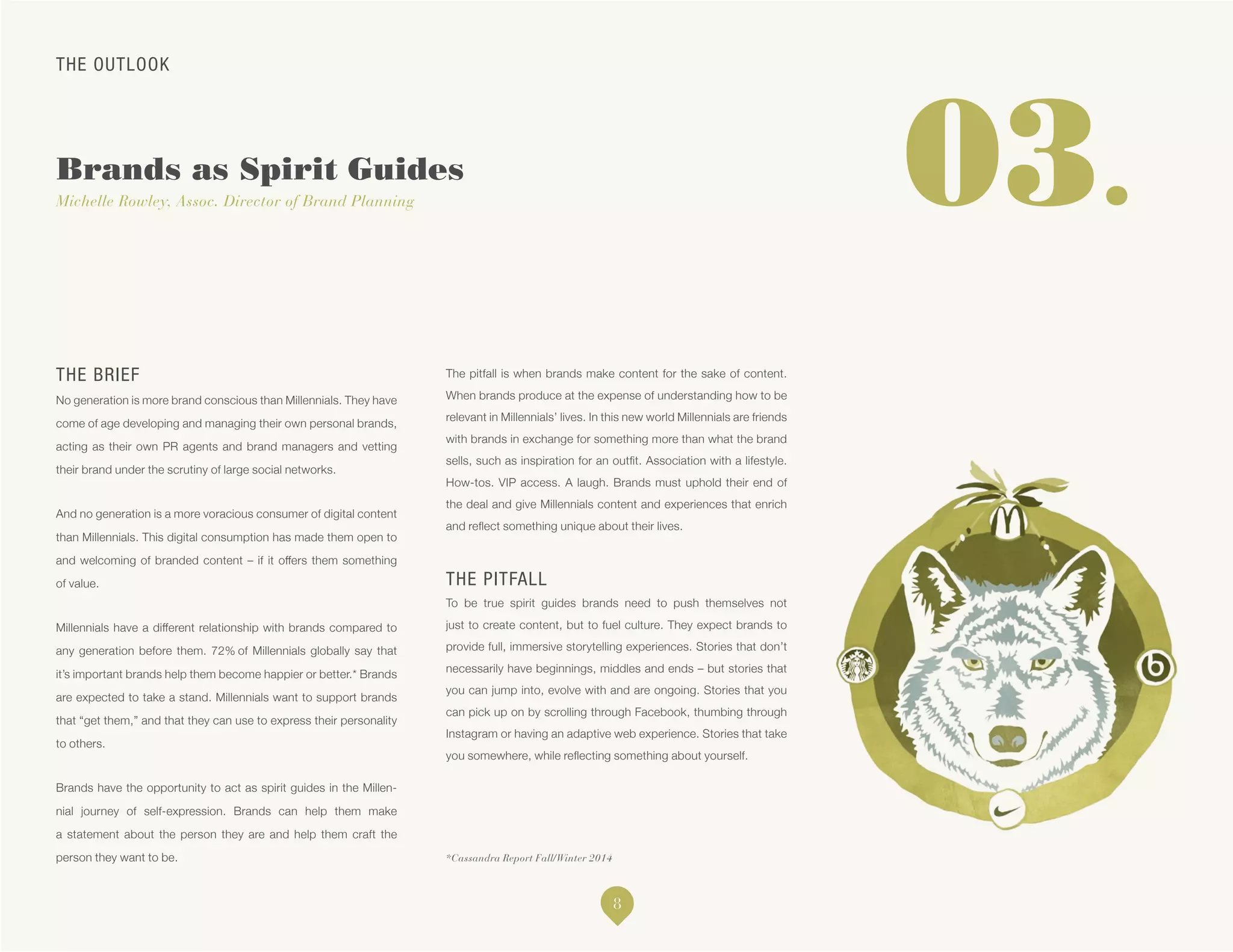 THE OUTLOOK
Brands as Spirit Guides
Michelle Rowley, Assoc. Director of Brand Planning
*Cassandra Report Fall/Winter 2014
03.
THE BRIEF
No generation is more brand conscious than Millennials. They have
come of age developing and managing their own personal brands,
acting as their own PR agents and brand managers and vetting
their brand under the scrutiny of large social networks.
And no generation is a more voracious consumer of digital content
than Millennials. This digital consumption has made them open to
and welcoming of branded content – if it offers them something
of value.
Millennials have a different relationship with brands compared to
any generation before them. 72% of Millennials globally say that
it’s important brands help them become happier or better.* Brands
are expected to take a stand. Millennials want to support brands
that “get them,” and that they can use to express their personality
to others.
Brands have the opportunity to act as spirit guides in the Millen-
nial journey of self-expression. Brands can help them make
a statement about the person they are and help them craft the
person they want to be.
The pitfall is when brands make content for the sake of content.
When brands produce at the expense of understanding how to be
relevant in Millennials’ lives. In this new world Millennials are friends
with brands in exchange for something more than what the brand
sells, such as inspiration for an outfit. Association with a lifestyle.
How-tos. VIP access. A laugh. Brands must uphold their end of
the deal and give Millennials content and experiences that enrich
and reflect something unique about their lives.
THE PITFALL
To be true spirit guides brands need to push themselves not
just to create content, but to fuel culture. They expect brands to
provide full, immersive storytelling experiences. Stories that don’t
necessarily have beginnings, middles and ends – but stories that
you can jump into, evolve with and are ongoing. Stories that you
can pick up on by scrolling through Facebook, thumbing through
Instagram or having an adaptive web experience. Stories that take
you somewhere, while reflecting something about yourself.
8
 