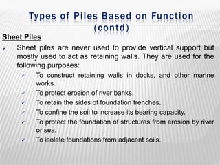 Types of Piles Based on Function
(contd)
Sheet Piles

Sheet piles are never used to provide vertical support but
mostly used to act as retaining walls. They are used for the
following purposes:









To construct retaining walls in docks, and other marine
works.
To protect erosion of river banks.
To retain the sides of foundation trenches.
To confine the soil to increase its bearing capacity.
To protect the foundation of structures from erosion by river
or sea.
To isolate foundations from adjacent soils.

 