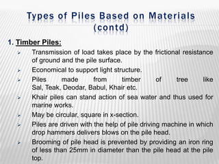 Types of Piles Based on Materials
(contd)
1. Timber Piles:












Transmission of load takes place by the frictional resistance
of ground and the pile surface.
Economical to support light structure.
Piles
made
from
timber
of
tree
like
Sal, Teak, Deodar, Babul, Khair etc.
Khair piles can stand action of sea water and thus used for
marine works.
May be circular, square in x-section.
Piles are driven with the help of pile driving machine in which
drop hammers delivers blows on the pile head.
Brooming of pile head is prevented by providing an iron ring
of less than 25mm in diameter than the pile head at the pile
top.

 