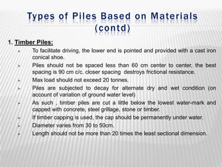 Types of Piles Based on Materials
(contd)
1. Timber Piles:













To facilitate driving, the lower end is pointed and provided with a cast iron
conical shoe.
Piles should not be spaced less than 60 cm center to center, the best
spacing is 90 cm c/c. closer spacing destroys frictional resistance.
Max load should not exceed 20 tonnes.
Piles are subjected to decay for alternate dry and wet condition (on
account of variation of ground water level)
As such , timber piles are cut a little below the lowest water-mark and
capped with concrete, steel grillage, stone or timber.
If timber capping is used, the cap should be permanently under water.
Diameter varies from 30 to 50cm.
Length should not be more than 20 times the least sectional dimension.

 