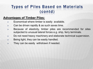 Types of Piles Based on Materials
(contd)
Advantages of Timber Piles:








Economical where timber is easily available.
Can be driven rapidly & as such saves time.
Because of elasticity, timber piles are recommended for sites
subjected to unusual lateral forces e.g. ship, ferry terminals.
Do not need heavy machinery and elaborate technical supervision.
Being light, they can be easily handled.
They can be easily withdrawn if needed.

 