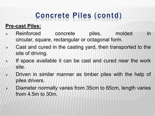 Concrete Piles ( contd)
Pre-cast Piles:

Reinforced
concrete
piles,
molded
in
circular, square, rectangular or octagonal form.

Cast and cured in the casting yard, then transported to the
site of driving.

If space available it can be cast and cured near the work
site.

Driven in similar manner as timber piles with the help of
piles drivers.

Diameter normally varies from 35cm to 65cm, length varies
from 4.5m to 30m.

 