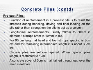 Concrete Piles ( contd)
Pre-cast Piles:

Function of reinforcement in a pre-cast pile is to resist the
stresses during handling, driving and final loading on the
pile rather than strengthen the pile to act as a column.

Longitudinal reinforcements usually 20mm to 50mm in
diameter, stirrups 6mm to 10mm in dia.

For 90 cm length at head and toe, stirrups spacing is 8cm
c/c and for remaining intermediate length it is about 30cm
c/c.

Circular piles are seldom tapered. When tapered piles
length is restricted to 12m.

A concrete cover of 5cm is maintained throughout, over the
main steel bars.

 