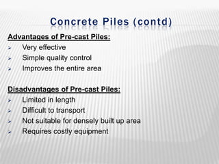 Concrete Piles ( contd)
Advantages of Pre-cast Piles:

Very effective

Simple quality control

Improves the entire area
Disadvantages of Pre-cast Piles:

Limited in length

Difficult to transport

Not suitable for densely built up area

Requires costly equipment

 