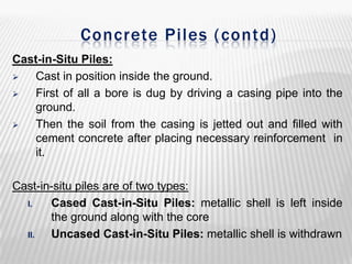 Concrete Piles ( contd)
Cast-in-Situ Piles:

Cast in position inside the ground.

First of all a bore is dug by driving a casing pipe into the
ground.

Then the soil from the casing is jetted out and filled with
cement concrete after placing necessary reinforcement in
it.
Cast-in-situ piles are of two types:
I.
Cased Cast-in-Situ Piles: metallic shell is left inside
the ground along with the core
II.
Uncased Cast-in-Situ Piles: metallic shell is withdrawn

 