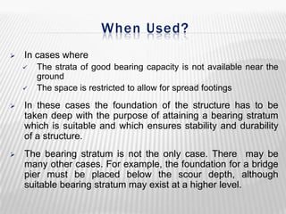 When Used?


In cases where



The strata of good bearing capacity is not available near the
ground
The space is restricted to allow for spread footings



In these cases the foundation of the structure has to be
taken deep with the purpose of attaining a bearing stratum
which is suitable and which ensures stability and durability
of a structure.



The bearing stratum is not the only case. There may be
many other cases. For example, the foundation for a bridge
pier must be placed below the scour depth, although
suitable bearing stratum may exist at a higher level.

 