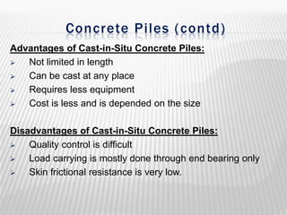 Concrete Piles ( contd)
Advantages of Cast-in-Situ Concrete Piles:

Not limited in length

Can be cast at any place

Requires less equipment

Cost is less and is depended on the size
Disadvantages of Cast-in-Situ Concrete Piles:

Quality control is difficult

Load carrying is mostly done through end bearing only

Skin frictional resistance is very low.

 