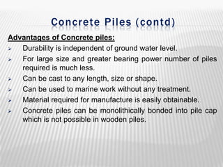Concrete Piles ( contd)
Advantages of Concrete piles:

Durability is independent of ground water level.

For large size and greater bearing power number of piles
required is much less.

Can be cast to any length, size or shape.

Can be used to marine work without any treatment.

Material required for manufacture is easily obtainable.

Concrete piles can be monolithically bonded into pile cap
which is not possible in wooden piles.

 