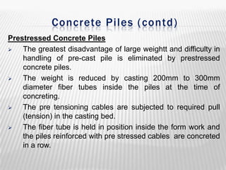 Concrete Piles ( contd)
Prestressed Concrete Piles

The greatest disadvantage of large weightt and difficulty in
handling of pre-cast pile is eliminated by prestressed
concrete piles.

The weight is reduced by casting 200mm to 300mm
diameter fiber tubes inside the piles at the time of
concreting.

The pre tensioning cables are subjected to required pull
(tension) in the casting bed.

The fiber tube is held in position inside the form work and
the piles reinforced with pre stressed cables are concreted
in a row.

 