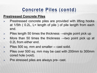Concrete Piles ( contd)
Prestressed Concrete Piles

Prestressed concrete piles are provided with lifting hooks
at 1/5th ( 0.2L, L= length of pile ) of pile length from each
end.

Piles length 50 times the thickness →single point pick up

More than 50 times the thickness →two point pick up at
0.2L from either end.

Piles 500 sq. mm and smaller→ cast solid.

Piles over 500 sq. mm may be cast with 200mm to 300mm
cored hole (void).

Pre stressed piles are always pre- cast.

 