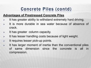 Concrete Piles ( contd)
Advantages of Prestressed Concrete Piles

It has greater ability to withstand extremely hard driving.

It is more durable in sea water because of absence of
crack.

It has greater column capacity.

It has lesser handling costs because of light weight.

It requires lesser pick-up points.

It has larger moment of inertia than the conventional piles
of same dimension since the concrete is all in
compression.

 