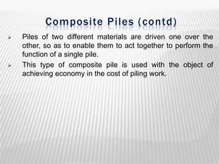 Composite Piles (contd)




Piles of two different materials are driven one over the
other, so as to enable them to act together to perform the
function of a single pile.
This type of composite pile is used with the object of
achieving economy in the cost of piling work.

 