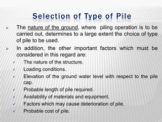 Selection of Type of Pile
The nature of the ground, where piling operation is to be
carried out, determines to a large extent the choice of type
of pile to be used.
In addition, the other important factors which must be
considered in this regard are:















The nature of the structure.
Loading conditions.
Elevation of the ground water level with respect to the pile
cap.
Probable length of pile required.
Availability of materials and equipment.
Factors which may cause deterioration of pile.
Probable cost of pile.

 