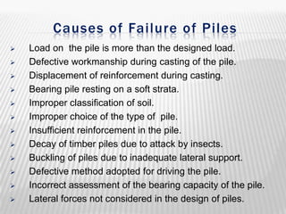 Causes of Failure of Piles















Load on the pile is more than the designed load.
Defective workmanship during casting of the pile.
Displacement of reinforcement during casting.
Bearing pile resting on a soft strata.
Improper classification of soil.
Improper choice of the type of pile.
Insufficient reinforcement in the pile.
Decay of timber piles due to attack by insects.
Buckling of piles due to inadequate lateral support.
Defective method adopted for driving the pile.
Incorrect assessment of the bearing capacity of the pile.
Lateral forces not considered in the design of piles.

 