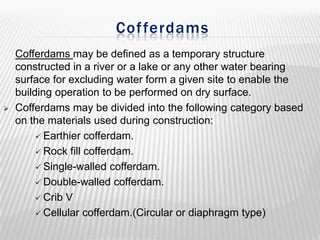 Cof ferdams



Cofferdams may be defined as a temporary structure
constructed in a river or a lake or any other water bearing
surface for excluding water form a given site to enable the
building operation to be performed on dry surface.
Cofferdams may be divided into the following category based
on the materials used during construction:
 Earthier cofferdam.
 Rock fill cofferdam.
 Single-walled cofferdam.
 Double-walled cofferdam.
 Crib V
 Cellular cofferdam.(Circular or diaphragm type)

 