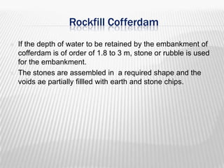 Rockfill Cofferdam




If the depth of water to be retained by the embankment of
cofferdam is of order of 1.8 to 3 m, stone or rubble is used
for the embankment.
The stones are assembled in a required shape and the
voids ae partially fillled with earth and stone chips.

 