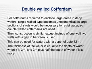 Double walled Cofferdam







For cofferdams required to enclose large areas in deep
waters, single-walled type becomes uneconomical as large
sections of struts would be necessary to resist water, so
double walled cofferdams are used.
Their construction is similar except instead of one wall two
walls with a gap in between is used.
This can be used for waters with a depth of upto 12 m.
The thickness of the water is equal to the depth of water
when it is 3m, and 3m plus half the depth of water if it is
more.

 