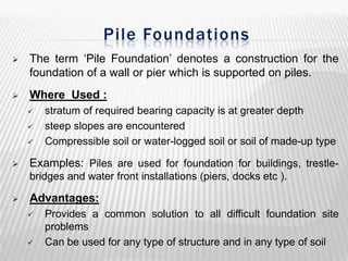 Pile Foundations


The term ‘Pile Foundation’ denotes a construction for the
foundation of a wall or pier which is supported on piles.



Where Used :






stratum of required bearing capacity is at greater depth
steep slopes are encountered
Compressible soil or water-logged soil or soil of made-up type

Examples: Piles are used for foundation for buildings, trestlebridges and water front installations (piers, docks etc ).



Advantages:




Provides a common solution to all difficult foundation site
problems
Can be used for any type of structure and in any type of soil

 